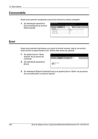 13 Stare Aparat
300 Ghid de Utilizare Xerox CopyCentre/WorkCentre/WorkCentre Pro 123/128/133
Consumabile
Acest ecran permite vizualizarea consumului tonerului şi starea cartuşelor.
1. Se selectează separatorul
[Consumabile] de pe ecranul
[Stare Aparat].
Erori
Acest ecran permite imprimarea unui raport al erorilor recente, data şi ora erorilor,
codul erorilor şi starea fiecărei erori. Starea este activă sau ştearsă.
1. Se apasă butonul <Stare
Aparat> de pe panoul de
comandă.
2. Se selectează separatorul
[Erori].
3. Se selectează [Raport Evidenţă Erori] şi se apasă butonul <Start> de pe panoul
de comandă pentru a imprima raportul.
 