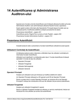 Ghid de Utilizare Xerox CopyCentre/WorkCentre/WorkCentre Pro 123/128/133 301
14 Autentificarea şi Administrarea
Auditron-ului
Aparatul are o funcţie unică de Autentificare care limitează utilizarea funcţiilor şi funcţia
Administrare Auditron care administrează utilizarea fiecărei funcţii a aparatului.
Acest capitol conţine informaţii utile Operatorilor Principali despre funcţiile care se
utilizează pentru modificarea setărilor şi despre procedurile de setare.
Prezentarea Autentificării – pagina 301
Autentificare pentru Pagină Flux Lucrare şi Cutie Poştală – pagina 304
Prezentarea funcţiei Administrare Auditron – pagina 314
Prezentarea Autentificării
Această secţiune este o prezentare a funcţiei Autentificare utilizată de acest aparat.
Utilizatorii Controlaţi de Autentificare
Următoarea secţiune este o descriere a diferitelor tipuri de utilizatori controlaţi prin
intermediul funcţiei Autentificare.
Utilizatorii sunt clasificaţi în următoarele patru tipuri. Funcţia Autentificare limitează
operaţiile în funcţie de tipul de utilizator.
• Operatori Principali
• Utilizatori Înregistraţi
• Utilizatori Neînregistraţi
• Utilizatori Generali
Operatori Principali
Aceştia sunt utilizatorii care pot introduce şi modifica setările din sistem.
Un Operator Principal utilizează un ID special numit ID de Operator Principal.
Pentru a putea intra în modul Operator Principal, se introduce ID-ul de Operator
Principal în câmpul de introducere al ID-ului de utilizator de pe ecranul autentificare.
Utilizatori Înregistraţi
Aceştia sunt utilizatorii înregistraţi în aparat.
Dacă un Utilizator Înregistrat doreşte să utilizeze un serviciu restricţionat, trebuie să
introducă ID-ul de utilizator pe ecranul de autentificare.
 