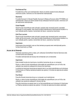 PrezentareaAutentificării
Ghid de Utilizare Xerox CopyCentre/WorkCentre/WorkCentre Pro 123/128/133 303
Fax/Internet Fax
Funcţiile fax şi iFax sunt restricţionate. Dacă una dintre aceste funcţii utilizează
memoria lucrării, memoria va fi de asemenea restricţionată.
Scanarea
Funcţiile Scanare în Căsuţa Poştală, Scanare în Reţea şi Scanare către FTP/SMB sunt
restricţionate. Dacă una dintre aceste funcţii utilizează memoria lucrării, memoria va fi
de asemenea restricţionată.
Cutie Poştală
Dacă funcţia Autentificare este activată, aceasta este necesară pentru operaţiile
efectuate în cutia poştală, chiar dacă funcţiile Autentificare şi Administrare Auditron nu
sunt utilizate pentru copiere, transmitere de faxuri, scanare şi imprimare.
Coli Flux Lucrare
Dacă funcţia Autentificare este activată, aceasta este necesară pentru executarea
colilor de flux de lucrare, chiar dacă funcţiile Autentificare şi Administrare Auditron nu
sunt utilizate pentru copiere, transmitere de faxuri, scanare şi imprimare.
Imprimare
Imprimarea documentelor care au fost salvate pe aparat este restricţionată pentru
funcţia Imprimare cu Plată.
Acces de la Distanţă
Operarea aparatului printr-o reţea, prin utilizarea CentreWare Internet Services este
numită Acces de la Distanţă.
Funcţiile restricţionate de Accesul de la Distanţă sunt urmatoarele.
Imprimare
Este limitată funcţia de imprimare a lucrărilor transmise de pe un computer.
Pentru a utiliza funcţia Autentificare informaţiile de autentificare cum ar fi ID-ul de
utilizator sau parola se setează din driverul de imprimare.
Lucrările de imprimare transmise pe aparat care nu au fost autentificate sunt introduse
în Imprimare cu Plată şi salvate pe aparat sau şterse, în funcţie de opţiunea de setare
selectată.
Fax Direct
Faxurile Directe transmise de pe un computer sunt restricţionat.
Pentru a utiliza funcţia Autentificare informaţiile de autentificare cum ar fi ID-ul de
utilizator sau parola se setează în driverul de fax.
Faxurile transmise pe aparat care nu au fost autentificate sunt introduse în Imprimare
cu Plată şi salvate pe aparat sau şterse, în funcţie de opţiunea de setare selectată.
 