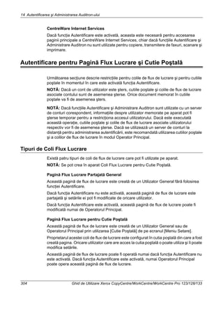 14 Autentificarea şi Administrarea Auditron-ului
304 Ghid de Utilizare Xerox CopyCentre/WorkCentre/WorkCentre Pro 123/128/133
CentreWare Internet Services
Dacă funcţia Autentificare este activată, aceasta este necesară pentru accesarea
paginii principale a CentreWare Internet Services, chiar dacă funcţiile Autentificare şi
Administrare Auditron nu sunt utilizate pentru copiere, transmitere de faxuri, scanare şi
imprimare.
Autentificare pentru Pagină Flux Lucrare şi Cutie Poştală
Următoarea secţiune descrie restricţiile pentru colile de flux de lucrare şi pentru cutiile
poştale în momentul în care este activată funcţia Autentificare.
NOTĂ: Dacă un cont de utilizator este şters, cutiile poştale şi colile de flux de lucrare
asociate contului sunt de asemenea şterse. Orice document memorat în cutiile
poştale va fi de asemenea şters.
NOTĂ: Dacă funcţiile Autentificare şi Administrare Auditron sunt utilizate cu un server
de conturi corespondent, informaţiile despre utilizator memorate pe aparat pot fi
şterse temporar pentru a restricţiona accesul utilizatorului. Dacă este executată
această operaţie, cutiile poştale şi colile de flux de lucrare asociate utilizatorului
respectiv vor fi de asemenea şterse. Dacă se utilizează un server de conturi la
distanţă pentru administrarea autentificării, este recomandată utilizarea cutiilor poştale
şi a colilor de flux de lucrare în modul Operator Principal.
Tipuri de Coli Flux Lucrare
Există patru tipuri de coli de flux de lucrare care pot fi utilizate pe aparat.
NOTĂ: Se pot crea în aparat Coli Flux Lucrare pentru Cutie Poştală.
Pagină Flux Lucrare Partajată General
Această pagină de flux de lucrare este creată de un Utilizator General fără folosirea
funcţiei Autentificare.
Dacă funcţia Autentificare nu este activată, această pagină de flux de lucrare este
partajată şi setările ei pot fi modificate de oricare utilizator.
Dacă funcţia Autentificare este activată, această pagină de flux de lucrare poate fi
modificată numai de Operatorul Principal.
Pagină Flux Lucrare pentru Cutie Poştală
Această pagină de flux de lucrare este creată de un Utilizator General sau de
Operatorul Principal prin utilizarea [Cutie Poştală] de pe ecranul [Meniu Setare].
Proprietarul acestei coli de flux de lucrare este configurat în cutia poştală din care a fost
creată pagina. Oricare utilizator care are acces la cutia poştală o poate utiliza şi îi poate
modifica setările.
Această pagină de flux de lucrare poate fi operată numai dacă funcţia Autentificare nu
este activată. Dacă funcţia Autentificare este activată, numai Operatorul Principal
poate opera această pagină de flux de lucrare.
 