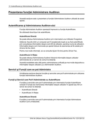 14 Autentificarea şi Administrarea Auditron-ului
314 Ghid de Utilizare Xerox CopyCentre/WorkCentre/WorkCentre Pro 123/128/133
Prezentarea funcţiei Administrare Auditron
Această secţiune este o prezentare a funcţiei Administrare Auditron utilizată de acest
aparat.
Autentificarea şi Administrarea Auditron-ului
Funcţia Administrare Auditron operează împreună cu funcţia Autentificare.
Se utilizează două tipuri de autentificare.
Autentificare Directă
Se poate efectua Administrarea Auditron prin intermediul unui Utilizator Înregistrat.
Adiţional, faxurile dintr-un computer pot fi recepţionate după ce au fost autentificate
prin consultarea informaţiilor despre cont (ID de utilizator, parolă şi nume de utilizator).
Informaţiile despre cont memorate pe aparat trebuie de asemenea să fie setate prin
driverul de fax client.
Pentru mai multe informaţii, se va consulta Ajutor On-line pentru Driver Fax.
Autentificare în Reţea
Se poate efectua Administrarea Auditron folosind informaţiile despre utilizator
administrate de un server de conturi la distanţă.
Această modalitate este utilă pentru administrarea unificată pe mai multe dispozitive a
informaţiilor despre utilizator şi a Administrării Auditron.
Servicii şi Funcţii care se pot Administra
Următoarea secţiune descrie funcţiile şi serviciile care pot fi administrate prin utilizarea
funcţiei Administrare Auditron.
Funcţii şi Servicii care Pot fi Administrate cu Autentificare
Funcţiile şi serviciile care pot fi administrate prin intermediul funcţiei Autentificare
variază în funcţie de memorarea informaţiilor despre utilizator în aparat sau într-un
server de conturi la distanţă.
• Autentificare Directă
• Autentificare în Reţea
Autentificare Directă
Funcţiile şi serviciile care pot fi administrate prin intermediul funcţiei Administrare
Auditron sunt următoarele.
 