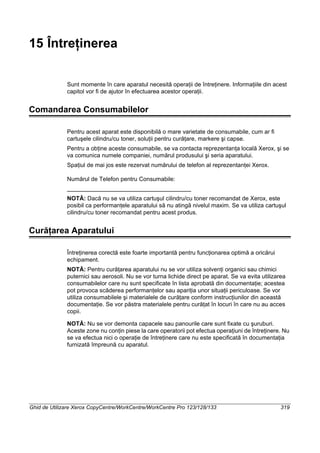 Ghid de Utilizare Xerox CopyCentre/WorkCentre/WorkCentre Pro 123/128/133 319
15 Întreţinerea
Sunt momente în care aparatul necesită operaţii de întreţinere. Informaţiile din acest
capitol vor fi de ajutor în efectuarea acestor operaţii.
Comandarea Consumabilelor
Pentru acest aparat este disponibilă o mare varietate de consumabile, cum ar fi
cartuşele cilindru/cu toner, soluţii pentru curăţare, markere şi capse.
Pentru a obţine aceste consumabile, se va contacta reprezentanţa locală Xerox, şi se
va comunica numele companiei, numărul produsului şi seria aparatului.
Spaţiul de mai jos este rezervat numărului de telefon al reprezentanţei Xerox.
Numărul de Telefon pentru Consumabile:
NOTĂ: Dacă nu se va utiliza cartuşul cilindru/cu toner recomandat de Xerox, este
posibil ca performanţele aparatului să nu atingă nivelul maxim. Se va utiliza cartuşul
cilindru/cu toner recomandat pentru acest produs.
Curăţarea Aparatului
Întreţinerea corectă este foarte importantă pentru funcţionarea optimă a oricărui
echipament.
NOTĂ: Pentru curăţarea aparatului nu se vor utiliza solvenţi organici sau chimici
puternici sau aerosoli. Nu se vor turna lichide direct pe aparat. Se va evita utilizarea
consumabilelor care nu sunt specificate în lista aprobată din documentaţie; acestea
pot provoca scăderea performanţelor sau apariţia unor situaţii periculoase. Se vor
utiliza consumabilele şi materialele de curăţare conform instrucţiunilor din această
documentaţie. Se vor păstra materialele pentru curăţat în locuri în care nu au acces
copii.
NOTĂ: Nu se vor demonta capacele sau panourile care sunt fixate cu şuruburi.
Aceste zone nu conţin piese la care operatorii pot efectua operaţiuni de întreţinere. Nu
se va efectua nici o operaţie de întreţinere care nu este specificată în documentaţia
furnizată împreună cu aparatul.
 