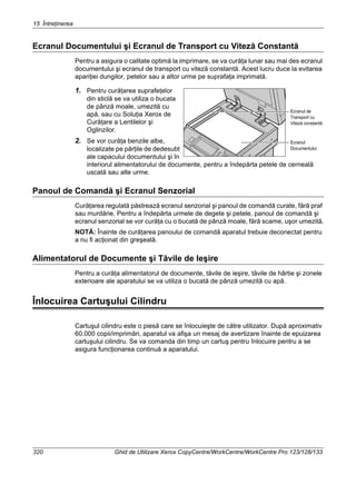 15 Întreţinerea
320 Ghid de Utilizare Xerox CopyCentre/WorkCentre/WorkCentre Pro 123/128/133
Ecranul Documentului şi Ecranul de Transport cu Viteză Constantă
Pentru a asigura o calitate optimă la imprimare, se va curăţa lunar sau mai des ecranul
documentului şi ecranul de transport cu viteză constantă. Acest lucru duce la evitarea
apariţiei dungilor, petelor sau a altor urme pe suprafaţa imprimată.
1. Pentru curăţarea suprafeţelor
din sticlă se va utiliza o bucata
de pânză moale, umezită cu
apă, sau cu Soluţia Xerox de
Curăţare a Lentilelor şi
Oglinzilor.
2. Se vor curăţa benzile albe,
localizate pe părţile de dedesubt
ale capacului documentului şi în
interiorul alimentatorului de documente, pentru a îndepărta petele de cerneală
uscată sau alte urme.
Panoul de Comandă şi Ecranul Senzorial
Curăţarea regulată păstrează ecranul senzorial şi panoul de comandă curate, fără praf
sau murdărie. Pentru a îndepărta urmele de degete şi petele, panoul de comandă şi
ecranul senzorial se vor curăţa cu o bucată de pânză moale, fără scame, uşor umezită.
NOTĂ: Înainte de curăţarea panoului de comandă aparatul trebuie deconectat pentru
a nu fi acţionat din greşeală.
Alimentatorul de Documente şi Tăvile de Ieşire
Pentru a curăţa alimentatorul de documente, tăvile de ieşire, tăvile de hârtie şi zonele
exterioare ale aparatului se va utiliza o bucată de pânză umezită cu apă.
Înlocuirea Cartuşului Cilindru
Cartuşul cilindru este o piesă care se înlocuieşte de către utilizator. După aproximativ
60.000 copii/imprimări, aparatul va afişa un mesaj de avertizare înainte de epuizarea
cartuşului cilindru. Se va comanda din timp un cartuş pentru înlocuire pentru a se
asigura funcţionarea continuă a aparatului.
Ecranul
Documentului
Ecranul de
Transport cu
Viteză constantă
 