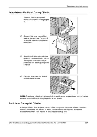 Înlocuirea Cartuşului Cilindru
Ghid de Utilizare Xerox CopyCentre/WorkCentre/WorkCentre Pro 123/128/133 321
Îndepărtarea Vechiului Cartuş Cilindru
1. Pentru a deschide capacul
frontal utilizatorul îl va trage spre
el.
2. Se deschide tava manuală şi
apoi se va deschide Capacul A
în timp ce se ridică pârghia de
deblocare.
3. Se ridică pârghia colorată şi se
glisează cartuşul cilindru înspre
afară până ce mânerul de pe
partea de sus a cartuşului poate
fi ridicat.
4. Cartuşul se scoate din aparat
ţinându-se de mâner.
NOTĂ: Înainte de înlocuirea cartuşului cilindru utilizatorul se va asigura că noul cartuş
este recomandat în specificaţiile pentru acest aparat.
Reciclarea Cartuşului Cilindru
Cartuşul cilindru este proiectat pentru a fi recondiţionat. Pentru reciclarea cartuşelor
cilindru acestea se vor returna la Xerox, ambalate în cutia originală. Etichetele
necesare returnării sunt incluse în cutia fiecărui cartuş nou.
 