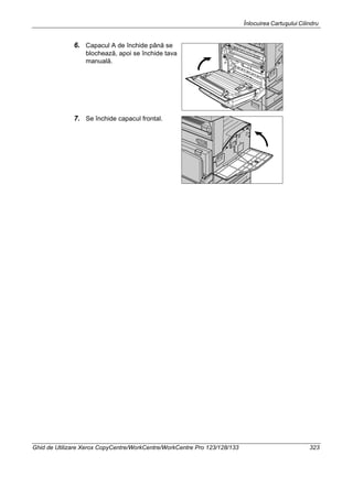 Înlocuirea Cartuşului Cilindru
Ghid de Utilizare Xerox CopyCentre/WorkCentre/WorkCentre Pro 123/128/133 323
6. Capacul A de închide până se
blochează, apoi se închide tava
manuală.
7. Se închide capacul frontal.
 