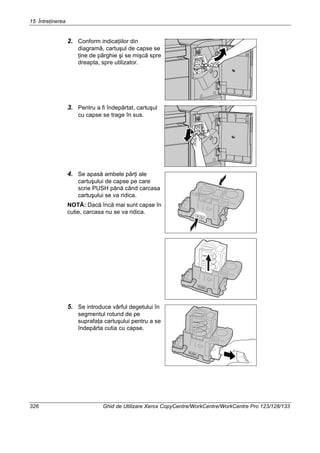 15 Întreţinerea
326 Ghid de Utilizare Xerox CopyCentre/WorkCentre/WorkCentre Pro 123/128/133
2. Conform indicaţiilor din
diagramă, cartuşul de capse se
ţine de pârghie şi se mişcă spre
dreapta, spre utilizator.
3. Pentru a fi îndepărtat, cartuşul
cu capse se trage în sus.
4. Se apasă ambele părţi ale
cartuşului de capse pe care
scrie PUSH până când carcasa
cartuşului se va ridica.
NOTĂ: Dacă încă mai sunt capse în
cutie, carcasa nu se va ridica.
5. Se introduce vârful degetului în
segmentul rotund de pe
suprafaţa cartuşului pentru a se
îndepărta cutia cu capse.
 