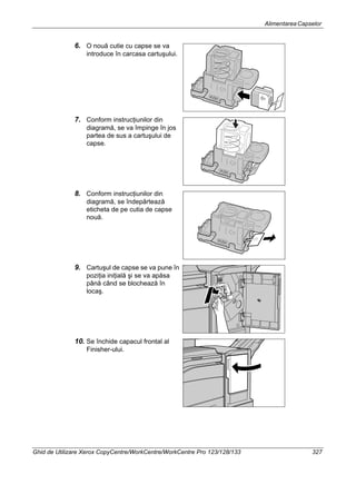 AlimentareaCapselor
Ghid de Utilizare Xerox CopyCentre/WorkCentre/WorkCentre Pro 123/128/133 327
6. O nouă cutie cu capse se va
introduce în carcasa cartuşului.
7. Conform instrucţiunilor din
diagramă, se va împinge în jos
partea de sus a cartuşului de
capse.
8. Conform instrucţiunilor din
diagramă, se îndepărtează
eticheta de pe cutia de capse
nouă.
9. Cartuşul de capse se va pune în
poziţia iniţială şi se va apăsa
până când se blochează în
locaş.
10. Se închide capacul frontal al
Finisher-ului.
 