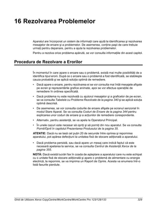 Ghid de Utilizare Xerox CopyCentre/WorkCentre/WorkCentre Pro 123/128/133 329
16 Rezolvarea Problemelor
Aparatul are încorporat un sistem de informaţii care ajută la identificarea şi rezolvarea
mesajelor de eroare şi a problemelor. De asemenea, conţine paşii de care trebuie
urmaţi pentru depanare, pentru a ajuta la rezolvarea problemelor.
Pentru a rezolva orice problema apărută, se vor consulta informaţiile din acest capitol.
Procedura de Rezolvare a Erorilor
În momentul în care apare o eroare sau o problemă, există mai multe posibilităţi de a
identifica tipul erorii. După ce o eroare sau o problemă a fost identificată, se stabileşte
cauza probabilă şi se aplică soluţia optimă de remediere.
• Dacă apare o eroare, pentru rezolvarea ei se vor consulta mai întâi mesajele afişate
pe ecran şi reprezentările grafice animate, apoi se vor efectua operaţiile de
remediere în ordinea specificată.
• Dacă problema nu este rezolvată cu ajutorul mesajelor şi a graficelor de pe ecran,
se va consulta Tabelele cu Probleme Rezolvate de la pagina 340 şi se aplică soluţia
optimă descrisă.
• De asemenea, se vor consulta codurile de eroare afişate pe ecranul senzorial în
modul Stare Aparat. Se va consulta Coduri de Eroare de la pagina 344 pentru
explicarea unor coduri de eroare şi a acţiunilor de remediere corespondente.
• Alternativ, pentru asistenţă, se va apela la Operatorul Principal.
• În unele cazuri este necesar să opriţi şi să porniţi din nou aparatul. Se va consulta
Pornit/Oprit în capitolul Prezentarea Produsului de la pagina 35.
ATENTIE: Dacă nu se lasă cel puţin 20 de secunde între oprirea şi repornirea
aparatului, pot apărea defecţiuni la unitatea fixă de stocare adiţională a aparatului.
• Dacă problema persistă, sau dacă apare un mesaj care indică faptul că este
necesară apelarea la service, se va consulta Centrul de Asistenţă Xerox de la
pagina 355.
NOTĂ: Dacă există lucrări fax în coada de aşteptare a aparatului care nu este echipat
cu o unitate fixă de stocare adiţională şi apare o problemă de alimentare cu energie
electrică, la repornire, se va imprima un Raport de Oprire. Acesta va enumera într-o
listă faxurile pierdute.
 