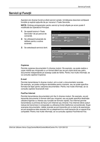 Servicii şi Funcţii
Ghid de Utilizare Xerox CopyCentre/WorkCentre/WorkCentre Pro 123/128/133 33
Servicii şi Funcţii
Aparatul are diverse funcţii şi oferă servicii variate. Următoarea descriere schiţează
funcţiile şi explică opţiunile de pe <ecranul >Toate Serviciile.
NOTĂ: Ordinea pictogramelor pentru servicii şi funcţii afişate pe ecran poate fi
modificată de Operatorul Principal.
1. Se apasă butonul <Toate
Serviciile> de pe panoul de
comandă.
2. Se utilizează butoanele de
defilare pentru a activa
ecranele.
3. Se selectează serviciul dorit.
Copierea
Permite copierea documentelor în diverse moduri. De exemplu, se poate realiza o
copie mărită sau micşorată cu un format diferit sau se pot copia două sau patru
documente independente pe aceeaşi coală de hârtie. Pentru mai multe informaţii, se
va consulta capitolul Copierea.
E-mail
Permite transmiterea în diverse moduri, prin e-mail, a documentelor scanate.
De exemplu, se poate configura densitatea pentru scanare, sau se poate specifica
formatul de fişier pentru salvarea documentelor. Pentru mai multe informaţii, se va
consulta capitolul Scanare/E-mail.
Fax/Fax Internet
Permite transmiterea documentelor prin fax în diverse moduri. De exemplu, se pot
transmite documente în format mărit sau micşorat, sau se poate specifica destinaţia
utilizând Agenda cu Adrese sau funcţiile de formare rapidă. Fax Internet permite
transmiterea si primirea de faxuri prin Internet sau intranet. Fax Internet oferă costuri
reduse de transmisie in comparaţie cu utilizarea liniilor telefonice convenţionale. După
scanarea documentelor, datele scanate se pot transmite prin e-mail şi de asemenea,
se pot recepţiona date scanate într-un ataşament la e-mail transmis de un aparat iFax
compatibil. Pentru mai multe informaţii, se va consulta capitolul Fax/Internet Fax.
 
