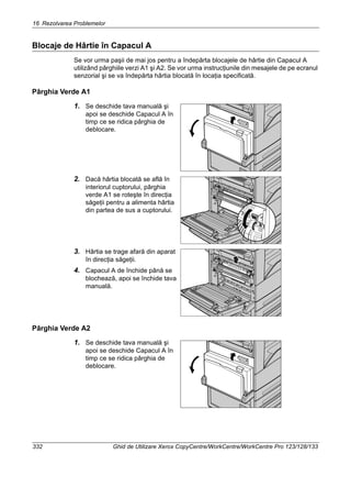 16 Rezolvarea Problemelor
332 Ghid de Utilizare Xerox CopyCentre/WorkCentre/WorkCentre Pro 123/128/133
Blocaje de Hârtie în Capacul A
Se vor urma paşii de mai jos pentru a îndepărta blocajele de hârtie din Capacul A
utilizând pârghiile verzi A1 şi A2. Se vor urma instrucţiunile din mesajele de pe ecranul
senzorial şi se va îndepărta hârtia blocată în locaţia specificată.
Pârghia Verde A1
1. Se deschide tava manuală şi
apoi se deschide Capacul A în
timp ce se ridica pârghia de
deblocare.
2. Dacă hârtia blocată se află în
interiorul cuptorului, pârghia
verde A1 se roteşte în direcţia
săgeţii pentru a alimenta hârtia
din partea de sus a cuptorului.
3. Hârtia se trage afară din aparat
în direcţia săgeţii.
4. Capacul A de închide până se
blochează, apoi se închide tava
manuală.
Pârghia Verde A2
1. Se deschide tava manuală şi
apoi se deschide Capacul A în
timp ce se ridica pârghia de
deblocare.
 