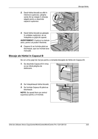 BlocajeHârtie
Ghid de Utilizare Xerox CopyCentre/WorkCentre/WorkCentre Pro 123/128/133 333
2. Dacă hârtia blocată se află în
interiorul cuptorului, pârghia
verde A2 se roteşte în direcţia
săgeţii pentru a deschide
capacul cuptorului.
3. Dacă hârtia blocată se găseşte
în unitatea cuptorului, se va
îndepărta cu grijă din aparat.
AVERTISMENT: Cuptorul nu trebuie
atins, pentru că poate fi fierbinte.
4. Capacul A se închide până se
blochează, apoi se închide tava
manuală.
Blocaje ale Hârtiei în Capacul B
Se vor urma paşii de mai jos pentru a remedia blocajele de hârtie din Capacul B.
1. Se deschide Capacul B în timp
ce se ridică pârghia de
deblocare.
2. Se îndepărtează hârtia blocată.
3. Se închide Capacul B până se
blochează.
NOTĂ: Se apasă ferm pe centrul
suportului pentru a îl închide.
 