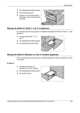 BlocajeHârtie
Ghid de Utilizare Xerox CopyCentre/WorkCentre/WorkCentre Pro 123/128/133 335
3. Se îndepărtează hârtia blocată.
4. Se închide Capacul E.
5. Capacul A se închide până se
blochează, apoi se închide tava
manuală.
Blocaje de Hârtie în Tăvile 1, 2 şi 3, 4 (opţional)
Se urmează paşii de mai jos pentru a îndepărta blocajele de hârtie din Tăvile 1 - 4 ale
aparatului.
1. Se trag afară Tăvile 1, 2, 3,
sau 4.
2. Se îndepărtează hârtia blocată.
3. Se închide tava pentru hârtie.
Blocaje de Hârtie în Modulul cu Tăvi în Tandem (opţional)
Se vor urma paşii de mai jos pentru a remedia blocajele de hârtie din Modulul cu Tăvi
în Tandem.
În Tava 3
1. Se trage afară Tava 3 a
Modulului cu Tăvi în Tandem
2. Se îndepărtează hârtia blocată.
3. Se închide Tava 3.
 