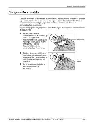 Blocaje ale Documentelor
Ghid de Utilizare Xerox CopyCentre/WorkCentre/WorkCentre Pro 123/128/133 339
Blocaje ale Documentelor
Dacă un document se blochează în alimentatorul de documente, aparatul se opreşte
şi pe ecranul senzorial se afişează un mesaj de eroare. Blocajul se îndepărtează
conform instrucţiunilor afişate, apoi documentul se alimentează din nou în
alimentatorul de documente.
Se vor urma paşii de mai jos pentru a remedia blocajele documentelor din alimentatorul
de documente.
1. Se deschide capacul
alimentatorului de documente, şi
apoi se îndepărtează
documentul blocat. Dacă apare
indicat pe ecran, se va învârti
rotiţa pentru a scoate
documentul blocat din
alimentatorul de documente.
2. Dacă un document faţă / verso
este blocat sub capacul interior,
se va deschide capacul şi se va
învârti rotiţa verde pentru a-l
îndepărta.
3. Se închide capacul interior şi
apoi alimentatorul de
documente.
Rotiţa Verde
Capacul
Interior
 