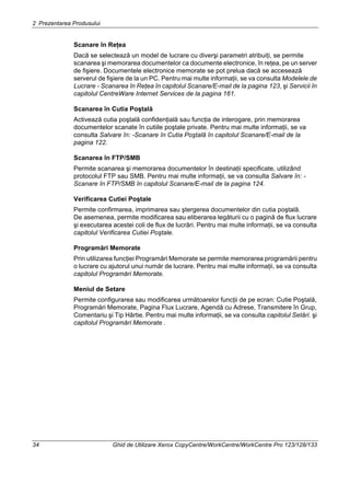 2 Prezentarea Produsului
34 Ghid de Utilizare Xerox CopyCentre/WorkCentre/WorkCentre Pro 123/128/133
Scanare în Reţea
Dacă se selectează un model de lucrare cu diverşi parametri atribuiţi, se permite
scanarea şi memorarea documentelor ca documente electronice, în reţea, pe un server
de fişiere. Documentele electronice memorate se pot prelua dacă se accesează
serverul de fişiere de la un PC. Pentru mai multe informaţii, se va consulta Modelele de
Lucrare - Scanarea în Reţea în capitolul Scanare/E-mail de la pagina 123, şi Servicii în
capitolul CentreWare Internet Services de la pagina 161.
Scanarea în Cutia Poştală
Activează cutia poştală confidenţială sau funcţia de interogare, prin memorarea
documentelor scanate în cutiile poştale private. Pentru mai multe informaţii, se va
consulta Salvare în: -Scanare în Cutia Poştală în capitolul Scanare/E-mail de la
pagina 122.
Scanarea în FTP/SMB
Permite scanarea şi memorarea documentelor în destinaţii specificate, utilizând
protocolul FTP sau SMB. Pentru mai multe informaţii, se va consulta Salvare în: -
Scanare în FTP/SMB în capitolul Scanare/E-mail de la pagina 124.
Verificarea Cutiei Poştale
Permite confirmarea, imprimarea sau ştergerea documentelor din cutia poştală.
De asemenea, permite modificarea sau eliberarea legăturii cu o pagină de flux lucrare
şi executarea acestei coli de flux de lucrări. Pentru mai multe informaţii, se va consulta
capitolul Verificarea Cutiei Poştale.
Programări Memorate
Prin utilizarea funcţiei Programări Memorate se permite memorarea programării pentru
o lucrare cu ajutorul unui număr de lucrare. Pentru mai multe informaţii, se va consulta
capitolul Programări Memorate.
Meniul de Setare
Permite configurarea sau modificarea următoarelor funcţii de pe ecran: Cutie Poştală,
Programări Memorate, Pagina Flux Lucrare, Agendă cu Adrese, Transmitere în Grup,
Comentariu şi Tip Hârtie. Pentru mai multe informaţii, se va consulta capitolul Setări. şi
capitolul Programări Memorate .
 