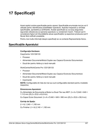Ghid de Utilizare Xerox CopyCentre/WorkCentre/WorkCentre Pro 123/128/133 357
17 Specificaţii
Acest capitol conţine specificaţiile pentru aparat. Specificaţiile enumerate mai jos vor fi
utilizate pentru identificarea posibilităţilor aparatului. Aparatul respectă cu stricteţe
specificaţiile, aprobările şi certificările. Aceste specificaţii au ca scop asigurarea
siguranţei utilizatorului şi operarea aparatului cu randament maxim. Trebuie luat în
considerare faptul că îmbunătăţirile aduse specificaţiilor şi aspectului produsului pot fi
făcute fără notificări prealabile.
Pentru mai multe informaţii despre specificaţii se va contacta Reprezentanţa Xerox.
Specificaţiile Aparatului
Configuraţia Hardware
CopyCentre 123/128/133
• Procesor
• Alimentator Documente/Modul Duplex sau Capacul Ecranului Documentului
• Două tăvi pentru hârtie şi o tavă manuală
WorkCentre/WorkCentre Pro 123/128/133
• Procesor
• Alimentator Documente/Modul Duplex sau Capacul Ecranului Documentului
• Două tăvi pentru hârtie şi o tavă manuală
• Imprimantă
NOTĂ: Configuraţiile din lista de mai sus sunt configuraţiile standard pentru modelele
respective.
Dimensiunea Aparatului
Cu Alimentator de Documente şi Modul cu Două Tăvi sau MDT: (l x A x Î) 640 × 649 ×
1.112 mm (25,2 x 25,6 x 43,8 inci)
Cu Capac Ecran Document: (l x A x Î) 640 × 649 × 990 mm (25,2 x 25,6 x 38,9 inci)
Cerinţe de Spaţiu
(l × A) 1,340 × 1,185 mm
Cu Finisher: (l × A) 2,140 × 1,185 mm
 