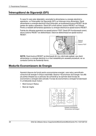 2 Prezentarea Produsului
36 Ghid de Utilizare Xerox CopyCentre/WorkCentre/WorkCentre Pro 123/128/133
Întrerupătorul de Siguranţă (GFI)
În cazul în care este detectată o anomalie la alimentarea cu energie electrică a
aparatului, un Întrerupător de Siguranţă (GFI) va întrerupe orice alimentare. Dacă
alimentarea cu energie electrică a fost întreruptă, se localizează butonul RESET de pe
partea din spate a aparatului. Dacă GFI a fost activat, butonul RESET va fi blocat.
Pentru a restabili alimentarea aparatului cu energie electrică se apasă butonul RESET.
Înainte de utilizarea aparatului se apasă butonul TEST. Dacă GFI funcţionează corect,
atunci butonul RESET se deblochează. Dacă se deblochează se apasă butonul
RESET.
NOTĂ: Dacă butonul RESET se blochează din nou când este apăsat, sau dacă
alimentarea cu energie electrică nu a fost restabilită prin această procedură, se va
contacta Centrul de Asistenţă Xerox.
Modurile Economizoare de Energie
Aparatul dispune de funcţii pentru economisirea energiei, care reduc semnificativ
consumul de energie în timpul inactivităţii. Butonul <Economizor de Energie >se află
pe partea dreapta-sus a panoului de comandă şi se aprinde dacă funcţia de
economisire a energiei este activată. Funcţia de economisire a energiei funcţionează
în următoarele două moduri.
• Mod Consum Redus
• Mod de Veghe
Butonul
RESET
Butonul TEST
indicator luminos/buton
<Economizor de Energie>
 