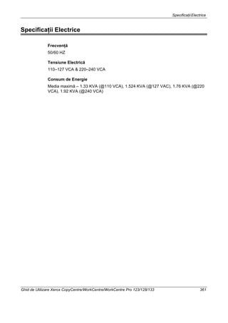 SpecificaţiiElectrice
Ghid de Utilizare Xerox CopyCentre/WorkCentre/WorkCentre Pro 123/128/133 361
Specificaţii Electrice
Frecvenţă
50/60 HZ
Tensiune Electrică
110–127 VCA & 220–240 VCA
Consum de Energie
Media maximă – 1.33 KVA (@110 VCA), 1.524 KVA (@127 VAC), 1.76 KVA (@220
VCA), 1.92 KVA (@240 VCA)
 