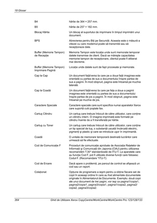 18 Glosar
364 Ghid de Utilizare Xerox CopyCentre/WorkCentre/WorkCentre Pro 123/128/133
B4 hârtie de 364 × 257 mm.
B5 hârtie de 257 × 182 mm.
Blocaj Hârtie Un blocaj al suportului de imprimare în timpul imprimării unui
document.
BPS Abrevierea pentru Biţi pe Secundă. Aceasta este o măsură a
vitezei cu care modemul poate să transmită sau să
recepţioneze date.
Buffer (Memorie Tampon)
de Recepţie
Memoria Tampon este locaţia unde sunt memorate temporar
datele transmise de client. Dacă se măreşte capacitatea
memoriei tampon de recepţionare, clientul poate fi eliberat
mai devreme.
Buffer (Memorie Tampon)
Imprimare Pagină
Locaţia unde datele sunt de fapt procesate şi memorate.
Cap la Cap Un document faţă/verso la care pe a doua faţă imaginea este
orientată cu partea de sus a documentului înspre partea de
sus a paginii. În mod obişnuit, pagina este întoarsă pe muchia
laterală.
Cap la Coadă Un document faţă/verso la care pe faţa a doua a paginii
imaginea este orientată cu partea de sus a documentului
înspre partea de jos a paginii. În mod obişnuit, pagina este
întoarsă pe muchia de jos.
Caractere Speciale Caractere speciale care sunt specifice numai aparatelor Xerox
care suportă cutii poştale fax.
Cartuş Cilindru Un cartuş care trebuie înlocuit de către utilizator, care conţine
un cilindru intern. O imagine imprimată este formată pe
cilindru înainte de a fi transferată pe hârtie.
Cartuş cu Toner Un cartuş care trebuie înlocuit de către utilizator, care conţine
un tip special de tuş, o substanţă uscată încărcată electric,
pigmenţi şi plastic şi care se introduce uşor în imprimantă.
Coadă O unitate de memorare temporară destinată lucrărilor care
urmează să fie efectuate.
Cod de Comunicaţie F Proceduri de comunicaţie aprobate de Asociaţia Reţelelor de
Informaţii şi Comunicaţii din Japonia (CIAJ) pentru utilizarea
recomandării T.30* standardizată de ITU-T. La aparatele care
au funcţia Cod F, pot fi utilizate diverse funcţii care folosesc
Codul F. (Recomandare *ITU-T)
Cod de Eroare Dacă apare o problemă, pe panoul de control se afişează un
cod sau un raport.
Colaţionat Opţiune de programare a ieşirii pentru a obţine fiecare set de
copii în aceeaşi ordine în care au fost alimentate documentele
originale în Alimentatorul de Documente. Exemplu: două copii
ale unui document de trei pagini, vor ieşi ca pagina1/copia1,
pagina2/copia1, pagina3/copia1, pagina1/copia2, pagina2/
copia2, pagina3/copia2.
 