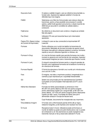 18 Glosar
366 Ghid de Utilizare Xerox CopyCentre/WorkCentre/WorkCentre Pro 123/128/133
Expunere Auto O setare a calităţii imaginii, care se referă la documentele cu
fundal color. Aparatul îşi reglează setările în funcţie de
diferitele tipuri de imagine.
F4800 Selectarea unui Mod de Comunicaţie care reduce viteza de
transmisie, pentru a face posibilă comunicarea în condiţii
optime, astfel încât aparatul comunică la o viteză maximă de
4800 biţi pe secundă în condiţiile de calitate slabă a
conexiunii.
Faţă/verso Se referă la un document care conţine o imagine pe ambele
feţe ale paginii.
Fax Direct Utilizatorii PC-ului pot transmite faxuri prin intermediul
aparatului.
Fişiere PCL (fişiere Limbaj
de Control al Imprimatei)
Limbajul în care se dau comenzile la imprimantele HP
LaserJet.
Formare Pentru utilizarea unui număr de telefon la transmisia de
documente. Metodele de formare furnizate de aparat includ:
formarea manuală prin utilizarea tastaturii numerice, formarea
rapidă şi cea prin utilizarea Agendei cu Adrese, etc.
Formare în Grup Un mod de formare rapidă care permite formarea mai multor
numere cu ajutorul unui cod format din trei caractere. Aparatul
memorează imaginea pe care o transmite apoi fiecărui număr.
Formare în Lanţ O singură comandă de formare pentru o singură operaţie de
formare care înglobează formarea de la tastatura numerică şi
din directorul de formare.
Formare Rapidă O formă de abreviere a formării unui număr prin introducerea
unui cod din 3 cifre.
Foto O imagine, mai ales o imprimare pozitivă, înregistrată de o
cameră şi apoi reprodusă pe o suprafaţă fotosensibilă.
G3 Sistem de comunicaţie prin fax standardizat de Comitetul
Consultativ al Comunicaţiilor Internaţionale (CCITT, acum
ITU-T).
Hârtie Non-Standard Formate de hârtie personalizate cu dimensiuni între
89–297 mm pentru lăţime şi 99–432 mm pentru lungime
pentru efectuarea copiilor pe o singură faţă, şi 89–297 mm
pentru lăţime, 127–432 mm pentru lungime pentru efectuarea
copiilor pe faţă / verso. Formatele de hârtie care pot fi
alimentate variază în funcţie de fiecare tavă.
Ieşire Copii finalizate, documente fax recepţionate sau imprimare.
Îmbunătăţirea Imaginii O funcţie care uniformizează graniţa dintre alb şi negru,
netezind marginile, şi dă impresia unei rezoluţii mai mari.
În Furcă Receptorul este în furcă. Utilizatorul poate să formeze un
număr de telefon şi poate să audă interlocutorul, dar nu poate
să vorbească cu el. De asemenea se poate recepţiona sau
transmite manual un fax şi dacă este selectat În Furcă.
 