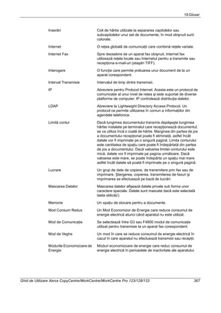 18Glosar
Ghid de Utilizare Xerox CopyCentre/WorkCentre/WorkCentre Pro 123/128/133 367
Inserări Coli de hârtie utilizate la separarea capitolelor sau
subcapitolelor unui set de documente; în mod obişnuit sunt
colorate.
Internet O reţea globală de comunicaţii care combină reţele variate.
Internet Fax Spre deosebire de un aparat fax obişnuit, Internet fax
utilizează reţele locale sau Internetul pentru a transmite sau
recepţiona e-mail-uri.(ataşări TIFF).
Interogare O funcţie care permite preluarea unui document de la un
aparat corespondent.
Interval Transmisie Intervalul de timp dintre transmisii.
IP Abreviere pentru Protocol Internet. Acesta este un protocol de
comunicaţie al unui nivel de reţea şi este suportat de diverse
platforme de computer. IP controlează distribuţia datelor.
LDAP Abreviere la Lightweight Directory Access Protocol. Un
protocol ce permite utilizarea în comun a informaţiilor din
agendele telefonice.
Limită contur Dacă lungimea documentului transmis depăşeşte lungimea
hârtiei instalate pe terminalul care recepţionează documentul,
se va utiliza încă o coală de hârtie. Marginea din partea de jos
a documentului recepţionat poate fi eliminată, astfel încât
datele vor fi imprimate pe o singură pagină. Limita conturului
este cantitatea de spaţiu care poate fi îndepărtată din partea
de jos a documentului. Dacă valoarea limitei conturului este
mică, datele vor fi imprimate pe pagina următoare. Dacă
valoarea este mare, se poate îndepărta un spaţiu mai mare
astfel încât datele să poată fi imprimate pe o singură pagină.
Lucrare Un grup de date de copiere, de transmitere prin fax sau de
imprimare. Ştergerea, copierea, transmiterea de faxuri şi
imprimarea se efectuează pe bază de lucrări.
Mascarea Datelor Mascarea datelor afişează datele private sub forma unor
caractere speciale. Datele sunt mascate dacă este selectată
tasta oblică(/).
Memorie Un spaţiu de stocare pentru a documente.
Mod Consum Redus Un Mod Economizor de Energie care reduce consumul de
energie electrică atunci când aparatul nu este utilizat.
Mod de Comunicaţie Se selectează între G3 sau F4800 modul de comunicaţie
utilizat pentru transmisie la un aparat fax corespondent.
Mod de Veghe Un mod în care se reduce consumul de energie electrică în
cazul în care aparatul nu efectuează transmisii sau recepţii.
Modurile Economizoare de
Energie
Moduri economizoare de energie care reduc consumul de
energie electrică în perioadele de inactivitate ale aparatului.
 