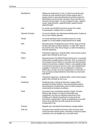 18 Glosar
368 Ghid de Utilizare Xerox CopyCentre/WorkCentre/WorkCentre Pro 123/128/133
Necolaţionat Opţiune de programare în care, în cadrul unui set de copii,
numărul de copii specificat pentru fiecare pagină este în
aceiaşi ordine în care este alimentat documentul original în
Alimentatorul de Documente. Exemplu: Două copii ale unui
document de trei pagini, vor ieşi ca pagina1/copia1, pagina1/
copia2, pagina2/copia1, pagina2/copia2, pagina3/copia1,
pagina3/copia2.
Nod Un număr care identifică punctul de acces într-o reţea.
Funcţionează în acelaşi mod cu o adresă.
Operator Principal Un anumit utilizator care efectuează setările pentru Copiere şi
Fax şi care întreţine aparatul.
Parolă Un număr specificat care furnizează accesul la o cutie
poştală, la o cutie poştală corespondentă sau la reţele.
PDF Abreviere pentru Portable Document Format. Este un format
de fişier dezvoltat de Adobe Systems. Un fişier PDF descrie
documente care conţin text şi imagini, şi reţine formatarea şi
fonturile originalului.
Peisaj Orientarea imaginii pe o coală de hârtie, unde muchia scurtă a
paginii este orientată de sus în jos.
POP3 Abreviere pentru Post Office Protocol Versiunea 3, un protocol
utilizat pentru recepţionarea e-mail-urilor. Este un protocol de
comunicaţie frecvent utilizat (o convenţie care administrează
modul de transmitere a datelor). Oferă o cutie poştală privată
în serverul furnizorului de servicii e-mail, care recepţionează
mesajele în momentul în care se realizează o conexiune.
POP3 este o funcţie numai de recepţionare a e-mail-urilor, în
timp ce funcţia corespondentă de transmitere a e-mail-urilor
este SMTP.
Portret Orientarea imaginii pe o coală de hârtie, unde muchia lungă a
paginii este orientată de sus în jos.
PostScript PostScript este un limbaj de descriere a paginii (PDL)
dezvoltat de Adobe Systems, care este standardul pentru
tehnoredactare computerizată, pentru că este acceptat de
comercianţii de hardware şi software.
Profil Un protocol care controlează rezoluţia imaginii, formatul
hârtiei şi alte atribute în momentul transmiterii sau
recepţionării unui fax prin utilizarea Internet fax (iFax).
Profilele pot fi utilizate diversificat în funcţie de iFaxul
terminalului corespondent. Înainte de specificarea unui profil
trebuie să se afle tipul de profil suportat de terminalul
corespondent iFax.
Protocol Regulile care controlează transmiterea şi recepţia datelor.
Puls-Ton Comutare între modurile de formare. Este util atunci când
modul puls este necesar pentru conectare şi modul ton pentru
accesarea unei cutii poştale sau a unei alte funcţii.
 