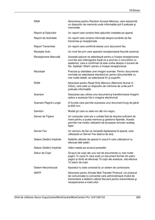 18Glosar
Ghid de Utilizare Xerox CopyCentre/WorkCentre/WorkCentre Pro 123/128/133 369
RAM Abrevierea pentru Random Access Memory, care reprezintă
un dispozitiv de memorie unde informaţiile pot fi preluate şi
memorate.
Raport al Opţiunilor Un raport care conţine lista opţiunilor instalate pe aparat.
Raport de Activitate Un raport care conţine informaţii despre lucrările de fax
transmise şi recepţionate.
Raport Transmisie Un raport care confirmă starea unui document fax.
Recepţie Auto Un mod fax prin care aparatul recepţionează faxurile automat.
Recepţionare Manuală Această opţiune se selectează pentru a începe recepţionarea
unui fax sau interogarea după ce a avut loc o convorbire cu
apelantul, care a confirmat că este vorba despre o lucrare de
fax. Apăsaţi <Start> pentru a începe recepţionarea
Rezoluţie Precizia şi claritatea unei imagini scanate. Pentru documente
normale se selectează standard iar pentru documentele cu
mai multe detalii, se selectează fin şi superfin.
ROM Abreviere pentru Read Only Memory (Memorie Numai în
Citire), care este un dispozitiv de memorie de unde pot fi
preluate informaţiile.
Scanare Sesizarea sau citirea unui document şi transformarea imaginii
optice a acestuia într-o imagine electronică.
Scanare Pagină Lungă O funcţie care permite scanarea unui document lung de până
la 600 mm.
Semiton Model gri care nu este nici alb nici negru.
Server de Fişiere Un computer care are o unitate fixă de stocare suficient de
mare pentru a putea memora şi gestiona fişierele. Acesta
permite mai multor utilizatori să acceseze simutan acelaşi
fişier.
Server Fax Un serviciu de fax ce necesită deplasarea la aparat, care
utilizează un Server Fax deţinut de terţi.
Setare (Setări) Implicite Setările utilizate de aparat în cazul în care utilizatorul nu
efectuat alte setări.
Setare (Setări) Implicite Valori setate pe ecranul presetări.
Seturi de Copii Grupuri de copii ale unui set de documente cu mai multe
pagini. În cazul în care aveţi un document format din patru
pagini şi doriţi să efectuaţi 10 copii ale acestuia, veţi efectua
10 seturi de copii.
Sistem Necontorizat Aparatul nu este conectat la un sistem de contorizare.
SMTP Abreviere pentru Simple Mail Transfer Protocol: Un protocol
de comunicaţie (o convenţie care administrează modul de
transmitere a datelor) utilizat frecvent pentru transmiterea şi
recepţionarea e-mail-urilor.
 