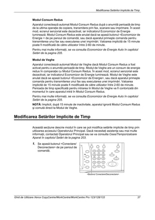 Modificarea Setărilor Implicite de Timp
Ghid de Utilizare Xerox CopyCentre/WorkCentre/WorkCentre Pro 123/128/133 37
Modul Consum Redus
Aparatul conectează automat Modul Consum Redus după o anumită perioadă de timp
de la ultima operaţie de copiere, transmitere prin fax, scanare sau imprimare. În acest
mod, ecranul senzorial este dezactivat, iar indicatorul Economizor de Energie
luminează. Modul Consum Redus este anulat dacă se apasă butonul <Economizor de
Energie > de pe panoul de comandă, sau dacă aparatul primeşte comanda pentru
transmiterea unui fax sau executarea unei imprimări. Valoarea implicită de 15 minute
poate fi modificată de către utilizator între 2-60 de minute.
Pentru mai multe informaţii, se va consulta Economizor de Energie Auto în capitolul
Setări de la pagina 205.
Modul de Veghe
Aparatul conectează automat Modul de Veghe dacă Modul Consum Redus a fost
activat pentru o anumită perioadă de timp. Modul de Veghe are un consum de energie
redus în comparaţie cu Modul Consum Redus. În acest mod, ecranul senzorial este
dezactivat, iar indicatorul Economizor de Energie luminează. Modul de Veghe este
anulat dacă se apasă butonul <Economizor de Energie>, sau dacă aparatul primeşte
comanda pentru transmiterea unui fax sau executarea unei imprimări. Valoarea
implicită de 15 minute poate fi modificată de către utilizator între 2-60 de minute.
Perioada de timp specificată pentru intrarea în Modul de Veghe va fi contorizată din
momentul în care aparatul intră în Modul Consum Redus.
Pentru mai multe informaţii, se va consulta Economizor de Energie Auto în capitolul
Setări de la pagina 205.
NOTĂ: Implicit, după 15 minute de inactivitate, aparatul ignoră Modul Consum Redus
şi comută direct la Modul de Veghe.
Modificarea Setărilor Implicite de Timp
Această secţiune descrie modul în care se pot modifica setările implicite de timp prin
utilizarea accesului Operatorului Principal. Dacă necesitaţi asistenţa sau mai multe
informaţii, contactaţi Operatorul Principal sau se va consulta Ceas/Temporizatoare
Aparat în capitolul Setări de la pagina 203.
1. Se apasă butonul <Conectare/
Deconectare> de pe panoul de
comandă.
<Butonul Conectare/Deconectare>
 