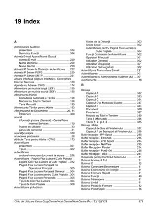 Ghid de Utilizare Xerox CopyCentre/WorkCentre/WorkCentre Pro 123/128/133 371
19 Index
A
Administrare Auditron
prezentare ..................................................314
Servicii şi Funcţii .........................................314
Adresă E-mail Aparat/Nume Gazdă
Adresa E-mail .............................................229
Nume Domeniu ...........................................229
Nume Gazdă ..............................................229
Adresă IP Server la Distanţă - Autentificare .....232
Adresă IP Server POP3 ....................................230
Adresă IP Server SMTP ....................................231
afişare interfaşă (Opţiuni Interfaţă) - CentreWare
Internet Services ...............................................160
Agenda cu Adrese- CWIS .................................174
Alimentare pe muchia lungă (LEF) ...................195
Alimentare pe muchia scurtă (SEF) ..................195
Alimentarea Hârtiei
Comutarea Automată a Tăvilor ...................196
Modulul cu Tăvi în Tandem ........................196
Tava Manuală .............................................195
Alimentarea Tăvilor pentru Hârtie .....................193
Alimentatorul de Documente .........................29, 44
Întreţinere ...................................................320
aparat
informaţii şi stare (General) - CentreWare
Internet Services ............................170
înainte de utilizare ........................................13
panou de comandă .......................................31
aparatŞcurăţare ................................................319
aruncarea produsului ..........................................28
Atribute Tava pentru Hârtie - CWIS ..................173
Autentificare
prezentare ..................................................301
Tipuri ...........................................................302
autentificare
anulare/memorare document la eroare ......286
Autentificare - Pagină Flux Lucrare/Cutie Poştală
Legare Coli Flux Lucrare la Cutii Poştale ...312
Pagină Flux Lucrare Partajată de
Operatorul Principal .......................305
Pagină Flux Lucrare Partajată General ......304
Pagină Flux Lucrare pentru Cutie Poştală ..304
Pagină Flux Lucrare Personală ..................305
Tipuri de Coli Flux Lucrare .........................304
Tipuri de Cutii Poştale ................................308
Autentificare şi Auditron
Acces de la Distanţă .................................. 303
Acces Local ............................................... 302
Autentificare pentru Pagină Flux Lucrare şi
Cutie Poştală ................................ 304
Funcţii Controlate de Autentificare ............. 302
Operatori Principali .................................... 301
Utilizatori Generali ..................................... 302
Utilizatori Înregistraţi .................................. 301
Utilizatori Neînregistraţi .............................. 302
Autentificare Transmitere E-mail ...................... 231
Autentificarea ................................................... 301
Autentificarea şi Administrarea Auditron-ului ... 301
avertismente ....................................................... 18
B
Blocaje
Capacul A .................................................. 332
Capacul B .................................................. 333
Capacul C .................................................. 334
Capacul D al Modulului Duplex .................. 337
Capacul E .................................................. 334
Document .................................................. 339
Finisher-ul .................................................. 337
Modulul cu Tăvi în Tandem ....................... 335
Tava 5 (Manuală) ....................................... 336
Tăvile 1, 2, şi 3, 4 ....................................... 335
Blocaje Hârtie
Capacul de Sus al Finisher-ului ................. 337
Capacul F de Transport al Finisher-ului. .... 338
Bufer recepţie - IPP Spool ................................ 235
Buffer recepţie - Ethertalk ................................ 235
Buffer recepţie - LPD Spool ............................. 234
Buffer recepţie - NetWare ................................ 235
Buffer Recepţie - Paralel .................................. 234
Buffer recepţie - Port9100 ................................ 236
Buffer Recepţie - USB ...................................... 234
Butoanele pentru Controlul Sistemului ............... 31
Butonul Anulează Tot ......................................... 31
Butonul C ........................................................... 32
Butonul Conectare/Deconectare ........................ 31
Butonul Economizor de Energie ......................... 31
Butonul Formare Rapidă .................................... 31
Butonul Funcţii ................................................... 40
Butonul Întrerupere ............................................ 31
Butonul Limbă .................................................... 31
Butonul Pauză la Formare ................................. 32
Butonul Pornit/Oprit ............................................ 35
 
