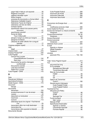 Index
Ghid de Utilizare Xerox CopyCentre/WorkCentre/WorkCentre Pro 123/128/133 373
pagini faţă în faţă pe coli separate ................59
Reglarea Conturării ......................................57
reglarea densităţii copiei ...............................57
Rotire Imagine ..............................................65
scanarea de documente cu format diferit .....61
Selectarea Calitatăţii Imaginii .......................56
Selectarea Tipului de Original ......................56
selectarea unei tăvi de hârtie ........................50
sortarea ieşirilor ............................................53
specificarea mărimii de scanare pentru
document .........................................61
specificarea orientării ....................................67
Sursa de Hârtie
Tava 5 (Manuală) ...................................51
ştergere margini şi umbre pe margine ..........62
ştergerea fundalului ......................................57
utilizarea de setări diferite într-o singură
operaţie ............................................77
Copierea ataşare coperţi .....................................70
copii
ilegal .............................................................27
Criptare Date .....................................................216
Criptare Parolă POP .........................................230
Cutie Poştală .....................................................141
Coli de Flux Lucrare
Creare/Modificare Conexiune ..............144
Start Auto .............................................144
Documente fax pentru interogare
confidenţială ..................................141
Documente scanate ....................................141
Lista Documentelor .....................................142
Setări Flux Lucrare .....................................142
Cutie Poştală - CWIS ........................................175
D
Data ..................................................................203
Descărcare Software ........................................216
deschidere/închidere ...........................................35
Detalii Aparat - CWIS ........................................173
document
blocaje ........................................................339
documente
alimentare ...................................................193
anulare/memorare în caz de eroare ...........286
copiere ..........................................................43
depozitare şi manipulare ............................197
imprimare ....................................................151
scanare .......................................................113
selectarea tipului de original - Fax/Internet
Fax ...................................................93
transmitere către mai mulţi destinatari ..........84
transmitere fax ..............................................80
transmiterea către aparate la distanţă ..........87
Documente Stocate
Cutie Poştală Publică ................................. 289
Imprimare de Probă ................................... 288
Imprimare Întârziată ................................... 289
Imprimare Securizată ................................. 287
E
Economizor de Energie Auto ........................... 205
ecran
modificarea ecranului iniţial ....................... 206
Ecran Implicit la Pornire ................................... 207
Ecranul de transport cu viteză constantă
întreţinere ................................................... 320
Ecranul Documentului .................................. 29, 45
Întreţinere ................................................... 320
Ecranul Senzorial ............................................... 29
Ecranul senzorial
întreţinere ................................................... 320
Eliberare Auto Lucrare ..................................... 204
E-mail
Agenda cu Adrese ..................................... 117
Detalii Expeditor ......................................... 121
Tastatura .................................................... 120
emulare
parametri PCL .................................... 154, 158
F
Faţă / Verso Pagină Impară ............................. 213
Fax ..................................................................... 79
document fax lung ....................................... 80
În Furcă/Altele ............................................ 108
Recepţionare Manuală ........................ 112
Transmitere Manuală .......................... 112
Mod de Comunicaţie
F4800 .................................................... 99
G3 ......................................................... 99
G4 ......................................................... 99
Opţiuni de Transmisie
Codul F ................................................ 106
Stocare pentru Interogare
Cutie Poştală Privată ........................... 109
Cutie Poştală Publică .......................... 109
Fax/Internet Fax
Difuzarea prin Releu
Codul F .................................................. 88
DTMF .................................................... 87
Semnale Fax ......................................... 87
Funcţii de Bază ............................................ 91
faţă / verso ............................................ 92
Metoda DTMF .............................................. 90
Specificarea Destinaţiilor
Agenda cu Adrese ................................. 85
Caracterele Speciale ............................. 88
Formare Rapidă .................................... 86
 