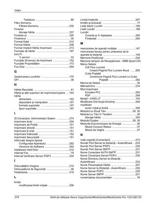 Index
374 Ghid de Utilizare Xerox CopyCentre/WorkCentre/WorkCentre Pro 123/128/133
Tastatura ................................................86
Filtru Domeniu
Filtrare Domeniu .........................................232
Finisher
blocaje hârtie ..............................................337
Finisher-ul .........................................................325
Finisherul ............................................................30
Format Dată ......................................................212
Format Hârtie ....................................................208
Format Implicit Hârtie Imprimare ......................213
Formate de hârtie .............................................197
func?ii
?i servicii .......................................................33
Funcţiile Driverului de Imprimare ......................152
Funcţiile Proprietăţilor .......................................173
Fus Orar ............................................................204
G
Gestionarea Lucrărilor ......................................170
GFI ......................................................................36
H
Hârtia Reciclată ..................................................41
Hârtia şi alte suporturi de imprimare/copiere ....193
hârtie
alimentare ...................................................193
depozitare şi manipulare ............................197
formate suportate .......................................197
tipuri suportate ............................................197
I
ID Conectare, Administrator Sistem .................274
Imprimare Auto .................................................204
Imprimare de Probă ..........................................151
Imprimare directă ..............................................151
Imprimare E-mail ..............................................151
Imprimare Întârziată ..........................................152
Imprimare Securizată ........................................151
Informaţii despre Aparat
Configuraţia Aparatului ...............................292
Versiune de Software .................................292
Iniţializare Hard Disc .........................................212
Internet Fax .........................................................79
Interval Verificare Server POP3 ........................230
Î
Îmbunătăţire Imagine ........................................210
Întrerupătorul de Siguranţă .................................36
Întreţinerea ........................................................319
L
limbă
modificarea limbii iniţiale ............................206
Limbă Implicită ..................................................207
limitări şi precauţii ...............................................17
Listă Istoric Lucrări ............................................169
Listă Lucrări ......................................................168
Lucrări
Curente şi în Aşteptare ...............................284
Finalizate ....................................................285
M
memorarea de operaţii multiple ........................147
memorarea faxului pentru preluarea de la
aparate la distanţă ............................................109
Memorie PostScript ...........................................234
Memorie tampon de Recepţionare - SMB Spool 235
Meniu Setare
Coli Flux Lucrare
Creare Pagină Flux Lucrare Nouă .......265
Cutie Poştală
Conexiune Pagină Flux Lucrare cu Cutia
Poştală ....................................262
Meniul de Setare .................................................34
Milimetri/Inci ......................................................216
Mod Imprimare
Emulare PCL ..............................................293
PDF ............................................................294
Model - CWIS-JT ..............................................163
Modificare Oră După Anotimp ...........................204
modificări
ecran iniţial şi limbă ....................................206
Modulul cu Două Tăvi ...................................29, 30
Modulul cu Tăvi în Tandem .................................30
blocaje hârtie ..............................................335
Modulul Duplex .............................................29, 30
Modurile Economizoare de Energie ....................36
Modul Consum Redus ..................................37
Modul de Veghe ...........................................37
N
notă copertă (Comentarii) .................................273
Număr Port Server la Distanţă - Autentificare ...233
Număr Port Server POP3 .................................230
Număr Port Server SMTP .................................231
Nume Conectare AUTH SMTP .........................231
Nume Conectare Server POP3 .........................230
Nume Domeniu Server la Distanţă -
Autentificare ......................................................233
Nume Personalizat Hârtie .................................207
Nume Server la Distanţă - Autentificare ............232
Nume Server POP3 ..........................................230
Nume Server SMTP ..........................................231
numerotarea documentelor .................................76
 
