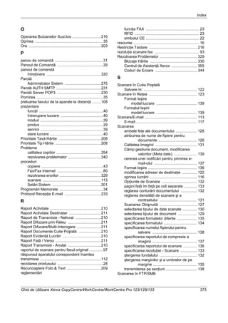 Index
Ghid de Utilizare Xerox CopyCentre/WorkCentre/WorkCentre Pro 123/128/133 375
O
Operarea Butoanelor Sus/Jos ...........................216
Oprirea ................................................................35
Ora ....................................................................203
P
panou de comandă .............................................31
Panoul de Comandă ...........................................29
panoul de comandă
întreţinere ...................................................320
Parolă
Administrator Sistem ..................................275
Parolă AUTH SMTP ..........................................231
Parolă Server POP3 .........................................230
Pornirea ..............................................................35
preluarea faxului de la aparate la distanţă ........108
prezentare
funcţii ............................................................40
întrerupere lucrare ........................................40
moduri ...........................................................39
produs ...........................................................29
servicii ...........................................................39
stare lucrare ..................................................40
Prioritate Tavă Hârtie ........................................208
Prioritate Tip Hârtie ...........................................208
Probleme
calitatea copiilor ..........................................354
rezolvarea problemelor ...............................340
proceduri
copiere ..........................................................43
Fax/Fax Internet ...........................................80
rezolvarea erorilor .......................................329
scanare .......................................................113
Setări Sistem ..............................................201
Programări Memorate .........................................34
Protocol Recepţie E-mail ..................................233
R
Raport Activitate ................................................210
Raport Activitate Destinatar ..............................211
Raport de Transmisie - Nelivrat ........................210
Raport Difuzare prin Releu ...............................211
Raport Difuzare/Multi-Interogare .......................211
Raport Documente Cutie Poştală .....................210
Raport Evidenţă Lucrări ....................................210
Raport Faţă / Verso ...........................................211
Raport Transmisie - Anulat ...............................210
raportul de scanare pentru faxul original .............97
răspunsul aparatului corespondent înaintea
transmisiei .........................................................112
reciclarea produsului ...........................................28
Recunoaştere Foto & Text ................................209
reglementări
funcţia FAX .................................................. 23
RFID ............................................................ 23
simbolul CE .................................................. 22
resourse ............................................................. 16
Restricţie Tastare ............................................. 216
rezoluţie scanare fax .......................................... 93
Rezolvarea Problemelor ................................... 329
Blocaje Hârtie ............................................ 330
Centrul de Asistenţă Xerox ........................ 355
Coduri de Eroare ....................................... 344
S
Scanare în Cutia Poştală
Salvare în: .................................................. 122
Scanare în Reţea ............................................. 123
Format Ieşire
model lucrare ...................................... 139
Formatul Ieşirii
model lucrare ...................................... 139
Scanare/E-mail ................................................. 113
E-mail ......................................................... 117
Scanarea
ambele feţe ale documentului .................... 128
atribuirea de nume de fişiere pentru
documente .................................... 126
Calitatea Imaginii ....................................... 131
Câmp gestiune document, modificarea
valorilor (Meta date) ...................... 139
cererea unei notificări pentru primirea e-
mail-ului ........................................ 137
Format Ieşire .............................................. 136
modificarea adresei de destinaţie .............. 122
oprirea lucrării ............................................ 116
Opţiunile de Scanare ................................. 132
pagini faţă îm faţă pe coli separate ............ 133
reglarea conturării documentului ............... 132
reglarea densităţii de scanare şi a
contrastului ................................... 131
Scanarea Obişnuită ................................... 127
selectarea tipului de date scanate ............. 130
selectarea tipului de document .................. 129
specificarea formatelor diferite ................... 135
specificarea formatului ............................... 134
specificarea numelui fişierului pentru
salvare .......................................... 138
specificarea raportului de compresie a
imaginii .......................................... 137
specificarea raportului de scanare ............. 136
specificarea rezoluţiei - Scanare ................ 133
ştergerea fundalului ................................... 132
ştergerea marginilor şi a umbrelor de pe
margine ......................................... 135
transmiterea pe secţiuni ............................. 138
Scanarea în FTP/SMB
 