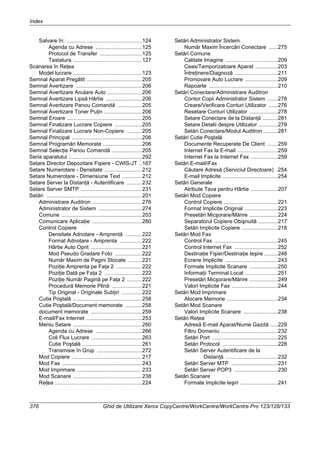 Index
376 Ghid de Utilizare Xerox CopyCentre/WorkCentre/WorkCentre Pro 123/128/133
Salvare în: ..................................................124
Agenda cu Adrese ...............................125
Protocol de Transfer ............................125
Tastatura ..............................................127
Scanarea în Reţea
Model lucrare ..............................................123
Semnal Aparat Pregătit .....................................205
Semnal Avertizare ............................................206
Semnal Avertizare Anulare Auto .......................206
Semnal Avertizare Lipsă Hârtie ........................206
Semnal Avertizare Panou Comandă ................205
Semnal Avertizare Toner Puţin .........................206
Semnal Eroare ..................................................205
Semnal Finalizare Lucrare Copiere ..................205
Semnal Finalizare Lucrare Non-Copiere ..........205
Semnal Principal ...............................................206
Semnal Programări Memorate ..........................206
Semnal Selecţie Panou Comandă ....................205
Seria aparatului .................................................292
Setare Director Depozitare Fişiere - CWIS-JT ..167
Setare Numerotare - Densitate .........................212
Setare Numerotare - Dimensiune Text .............212
Setare Server la Distanţă - Autentificare ..........232
Setare Server SMTP .........................................231
Setări ................................................................201
Administrare Auditron .................................276
Administrator de Sistem .............................274
Comune ......................................................203
Comunicare Aplicaţie .................................260
Control Copiere
Densitate Adnotare - Amprentă ...........222
Format Adnotare - Amprenta ...............222
Hârtie Auto Oprit ..................................221
Mod Pseudo Gradare Foto ..................222
Număr Maxim de Pagini Stocate .........221
Poziţie Amprenta pe Faţa 2 .................222
Poziţie Dată pe Faţa 2 .........................222
Poziţie Număr Pagină pe Faţa 2 ..........222
Procedură Memorie Plină ....................221
Tip Original - Originale Subţiri ..............222
Cutie Poştală ..............................................258
Cutie Poştală/Document memorate ...........258
document memorate ..................................259
E-mail/Fax Internet .....................................253
Meniu Setare ..............................................260
Agenda cu Adrese ...............................266
Coli Flux Lucrare ..................................263
Cutie Poştală ........................................261
Transmisie în Grup ..............................272
Mod Copiere ...............................................217
Mod Fax .....................................................243
Mod Imprimare ...........................................233
Mod Scanare ..............................................238
Reţea ..........................................................224
Setări Administrator Sistem
Număr Maxim Încercări Conectare ......275
Setări Comune
Calitate Imagine ...................................209
Ceas/Temporizatoare Aparat ...............203
Întreţinere/Diagnoză .............................211
Promovare Auto Lucrare ......................209
Rapoarte ..............................................210
Setări Conectare/Administrare Auditron
Contor Copii Administrator Sistem .......278
Creare/Verificare Conturi Utilizator ......276
Resetare Conturi Utilizator ...................278
Setare Conectare de la Distanţă ..........281
Setare Detalii despre Utilizator .............279
Setări Conectare/Modul Auditron .........281
Setări Cutie Poştală
Documente Recuperate De Client .......259
Internet Fax la E-mail ...........................259
Internet Fax la Internet Fax ..................259
Setări E-mail/iFax
Căutare Adresă (Serviciul Directoare) .254
E-mail Implicite .....................................254
Setări Generale
Atribute Tava pentru Hârtie ..................207
Setări Mod Copiere
Control Copiere ....................................221
Format Implicite Original ......................223
Presetări Micşorare/Mărire ...................224
Separatorul Copiere Obişnuită .............217
Setări Implicite Copiere ........................218
Setări Mod Fax
Control Fax ..........................................245
Control Internet Fax .............................252
Destinaţie Fişier/Destinaţie Ieşire .........248
Ecrane Implicite ...................................243
Formate Implicite Scanare ...................250
Informaţii Terminal Local ......................251
Presetări Micşorare/Mărire ...................249
Valori Implicite Fax ...............................244
Setări Mod Imprimare
Alocare Memorie ..................................234
Setări Mod Scanare
Valori Implicite Scanare .......................238
Setări Reţea
Adresă E-mail Aparat/Nume Gazdă .....229
Filtru Domeniu ......................................232
Setări Port ............................................225
Setări Protocol .....................................228
Setări Server Autentificare de la
Distanţă ...................................232
Setări Server MTP ...............................231
Setări Server POP3 .............................230
Setări Scanare
Formate Implicite Ieşiri .........................241
 
