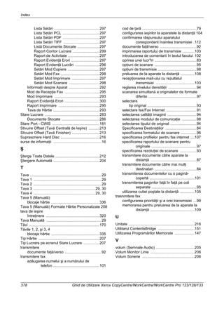 Index
378 Ghid de Utilizare Xerox CopyCentre/WorkCentre/WorkCentre Pro 123/128/133
Lista Setări ...........................................297
Lista Setări PCL ...................................297
Lista Setări PDF ...................................297
Lista Setări TIFF ..................................297
Listă Documente Stocate .....................297
Raport Contor Lucrare .........................299
Raport de Activitate ..............................297
Raport Evidenţă Erori ...........................297
Raport Evidenţă Lucrări .......................296
Setări Mod Copiere ..............................297
Setări Mod Fax .....................................298
Setări Mod Imprimare ..........................297
Setări Mod Scanare .............................298
Informaţii despre Aparat .............................292
Mod de Recepţie Fax .................................295
Mod Imprimare ...........................................293
Raport Evidenţă Erori .................................300
Raport Imprimare .......................................295
Tava de Hârtie ............................................293
Stare Lucrare ....................................................283
Documente Stocate ....................................286
Stare Port - CWIS .............................................181
Stivuire Offset (Tavă Centrală de Ieşire) ..........213
Stivuire Offset (Tavă Finisher) ..........................213
Suprascriere Hard Disc .....................................216
surse de informaţii ..............................................16
Ş
Şterge Toate Datele ..........................................212
Ştergere Automată ............................................204
T
Tava ....................................................................29
Tava 1 .................................................................29
Tava 2 .................................................................29
Tava 3 ...........................................................29, 30
Tava 4 ...........................................................29, 30
Tava 5 (Manuală)
blocaje hârtie ..............................................336
Tava 5 (Manuală) Formate Hârtie Personalizate 208
tava de ieşire
întreţinere ...................................................320
Tava Manuală .....................................................29
Tăvi ...................................................................170
Tăvile 1, 2, şi 3, 4
blocaje hârtie ..............................................335
Tip Hârtie ..........................................................207
Tip Lucrare pe ecranul Stare Lucrare ...............207
transmitere
documente faţă/verso ...................................92
transmitere fax
adăugarea numelui şi a numărului de
telefon ............................................101
cod de ţară ....................................................79
configurarea ieşirilor la aparatele la distanţă 104
confirmarea răspunsului aparatului
corespondent înaintea transmisiei .112
documente faţă/verso ...................................92
imprimarea raportului de transmisie ...........103
introducerea de comentarii în textul faxului 102
oprirea unei lucr?ri ........................................83
opţiuni de scanare ........................................95
opţiuni de transmisie .....................................98
preluarea de la aparate la distanţă .............108
recepţionarea mail-ului cu rezultatul
transmisiei .....................................103
reglarea nivelului densităţii ...........................94
scanarea simuiltană a originalelor de formate
diferite ..............................................97
selectare
tip original ...............................................93
selectare fax/Fax Internet .............................91
selectarea calităţii imaginii ............................94
selectarea modului de comunicaţie ..............98
selectarea tipului de original .........................94
Specificarea Destinaţiilor ..............................84
specificarea formatului de scanare ...............96
specificarea profilelor pentru fax internet ....107
specificarea raportului de scanare pentru
originale ...........................................97
specificarea rezoluţiei de scanare ................93
transmitere documente către aparate la
distanţă ............................................87
transmitere documente către mai mulţi
destinatari ........................................84
transmiterea documentelor cu o pagină-
copertă ...........................................101
transmiterea paginilor faţă în faţă pe coli
separate ...........................................95
utilizarea cutiei poştale la distanţă ..............105
trasnmitere fax
configurarea priorităţii şi a orei transmisiei ...99
memorarea pentru preluarea de la aparate la
distanţă ..........................................109
U
Unitate ...............................................................216
Utilitarul ContentsBridge ...................................151
Utilizarea Programărilor Memorate ...................147
V
volum (Semnale Audio) .....................................205
Volum Monitor Linie ..........................................206
Volum Sonerie ..................................................206
 