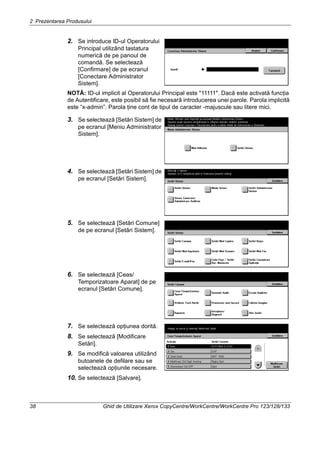 2 Prezentarea Produsului
38 Ghid de Utilizare Xerox CopyCentre/WorkCentre/WorkCentre Pro 123/128/133
2. Se introduce ID-ul Operatorului
Principal utilizând tastatura
numerică de pe panoul de
comandă. Se selectează
[Confirmare] de pe ecranul
[Conectare Administrator
Sistem].
NOTĂ: ID-ul implicit al Operatorului Principal este "11111". Dacă este activată funcţia
de Autentificare, este posibil să fie necesară introducerea unei parole. Parola implicită
este “x-admin”. Parola ţine cont de tipul de caracter -majuscule sau litere mici.
3. Se selectează [Setări Sistem] de
pe ecranul [Meniu Administrator
Sistem].
4. Se selectează [Setări Sistem] de
pe ecranul [Setări Sistem].
5. Se selectează [Setări Comune]
de pe ecranul [Setări Sistem].
6. Se selectează [Ceas/
Temporizatoare Aparat] de pe
ecranul [Setări Comune].
7. Se selectează opţiunea dorită.
8. Se selectează [Modificare
Setări].
9. Se modifică valoarea utilizând
butoanele de defilare sau se
selectează opţiunile necesare.
10. Se selectează [Salvare].
 
