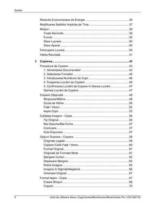 Sumar
4 Ghid de Utilizare Xerox CopyCentre/WorkCentre/WorkCentre Pro 123/128/133
Modurile Economizoare de Energie.......................................................36
Modificarea Setărilor Implicite de Timp..................................................37
Moduri ....................................................................................................39
Toate Serviciile..................................................................................39
Funcţii................................................................................................40
Stare Lucrare.....................................................................................40
Stare Aparat ......................................................................................40
Întrerupere Lucrare ................................................................................40
Hârtia Reciclată......................................................................................41
3 Copierea................................................................................................43
Procedura de Copiere............................................................................43
1. Alimentarea Documentelor............................................................43
2. Selectarea Funcţiilor......................................................................45
3. Introducerea Numărului de Copii...................................................46
4. Începerea Lucrării de Copiere .......................................................46
5. Confirmarea Lucrării de Copiere în Starea Lucrării.......................47
Oprirea Lucrării de Copiere ...............................................................47
Copiere Obişnuită ..................................................................................48
Micşorare/Mărire................................................................................48
Sursa de Hârtie..................................................................................50
Faţă / Verso.......................................................................................52
Ieşire Copii.........................................................................................53
Calitatea Imaginii - Copie.......................................................................56
Tip Original ........................................................................................56
Mai Deschis/Mai Închis......................................................................57
Conturare...........................................................................................57
Auto Expunere...................................................................................57
Opţiuni Scanare - Copiere......................................................................58
Originale Legate ................................................................................59
Copiere Carte Faţă / Verso................................................................60
Format Original..................................................................................61
Originale de Formate Mixte ...............................................................61
Ştergere Contur.................................................................................62
Deplasare Margine ............................................................................63
Rotire Imagine ...................................................................................65
Imagine în Oglindă/Negativă .............................................................66
Orientare Original ..............................................................................67
Format Ieşire - Copie .............................................................................67
Creare Broşuri ...................................................................................68
Coperţi...............................................................................................70
 
