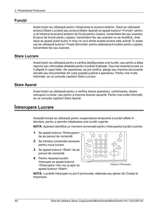 2 Prezentarea Produsului
40 Ghid de Utilizare Xerox CopyCentre/WorkCentre/WorkCentre Pro 123/128/133
Funcţii
Acest buton se utilizează pentru întoarcerea la ecranul anterior. Dacă se utilizează
ecranul [Stare Lucrare] sau ecranul [Stare Aparat] se apasă butonul <Funcţii> pentru
a vă întoarce la ecranul anterior de funcţii pentru copiere, transmitere fax sau scanare.
Ecranul de funcţii pentru copiere, transmitere fax sau scanare nu se modifică, chiar
dacă se apasă acest buton în timp ce unul dintre aceste ecrane este activat. În acest
caz se utilizează butonul <Toate Serviciile> pentru selectarea funcţiilor pentru copiere,
transmitere fax sau scanare.
Stare Lucrare
Acest buton se utilizează pentru a verifica desfăşurarea unei lucrări, sau pentru a afişa
raportul sau informaţiile detaliate pentru lucrările finalizate. Cea mai recentă lucrare va
fi afişată în capul listei. De asemenea, se pot verifica, şterge sau imprima documente
stocate sau documentele din cutia poştală publică a aparatului. Pentru mai multe
informaţii, se va consulta capitolul Stare Lucrare.
Stare Aparat
Acest buton se utilizează pentru a verifica starea aparatului, contorizarea, starea
cartuşului cu toner, sau pentru a imprima diverse rapoarte. Pentru mai multe informaţii,
se va consulta capitolul Stare Aparat.
Întrerupere Lucrare
Această funcţie se utilizează pentru suspendarea temporară a lucrării aflate în
derulare, pentru a permite iniţializarea unei lucrări urgente.
NOTĂ: Aparatul identifică un moment convenabil pentru întreruperea lucrării curente.
1. Se apasă butonul <Întrerupere>
de pe panoul de comandă.
2. Se introduc comenzile necesare
pentru noua lucrare.
3. Se apasă butonul <Start> de pe
panoul de comandă.
4. Pentru reluarea lucrării
întrerupte se apasă butonul
<Întrerupere >din nou şi apoi se
apasă butonul <Start>.
NOTĂ: Lucrările întrerupte nu pot fi promovate, eliberate sau şterse din Coada la
Imprimare.
<Butonul >Întrerupere
 