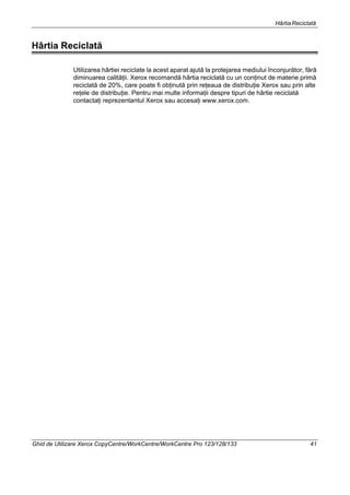 HârtiaReciclată
Ghid de Utilizare Xerox CopyCentre/WorkCentre/WorkCentre Pro 123/128/133 41
Hârtia Reciclată
Utilizarea hârtiei reciclate la acest aparat ajută la protejarea mediului înconjurător, fără
diminuarea calităţii. Xerox recomandă hârtia reciclată cu un conţinut de materie primă
reciclată de 20%, care poate fi obţinută prin reţeaua de distribuţie Xerox sau prin alte
reţele de distribuţie. Pentru mai multe informaţii despre tipuri de hârtie reciclată
contactaţi reprezentantul Xerox sau accesaţi www.xerox.com.
 