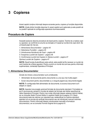 Ghid de Utilizare Xerox CopyCentre/WorkCentre/WorkCentre Pro 123/128/133 43
3 Copierea
Acest capitol conţine informaţii despre ecranele pentru copiere şi funcţiile disponibile.
NOTĂ: Unele dintre funcţiile descrise în acest capitol sunt opţionale şi este posibil să
nu poată fi aplicate la configuraţia aparatului dumneavoastră.
Procedura de Copiere
Această secţiune descrie procedura de bază pentru copiere. Înainte de a realiza copii
cu aparatul, se confirmă ce anume se doreşte a fi copiat şi numărul de copii dorit. Se
urmează paşii de mai jos.
1. Alimentarea Documentelor – pagina 43
2. Selectarea Funcţiilor – pagina 45
3. Introducerea Numărului de Copii – pagina 46
4. Începerea Lucrării de Copiere – pagina 46
5. Confirmarea Lucrării de Copiere în Starea Lucrării – pagina 47
Oprirea Lucrării de Copiere – pagina 47
NOTĂ: Dacă funcţia Autentificare este activă, este posibil să fie necesar un număr de
cont înainte de a folosi aparatul. Pentru a primi un număr de cont sau pentru informaţii
suplimentare, contactaţi Operatorul Principal.
1. Alimentarea Documentelor
Zonele de intrare a documentelor sunt următoarele.
• Alimentator de documente pentru documente cu una sau mai multe pagini
• Ecran document pentru documentele cu o singură pagină sau documente legate
NOTĂ: În configuraţia fără alimentator de documente, la ecranul document va fi
ataşat un capac.
NOTĂ: Aparatul recunoaşte automat formate de documente standard. Formatele ce
pot fi recunoscute variază în funcţie de tabelul de formate ale hârtiei specificat de
către Operatorul Principal. Pentru mai multe informaţii despre setarea mărimii hârtiei,
se va consulta Setări Format Hârtie în capitolul Setări de la pagina 213. Dacă
documentul este de mărime non standard sau neidentificat ca mărime standard,
aparatul vă va anunţa să verificaţi documentul sau să introduceti manual marimea
documentului. Pentru informaţii despre introducerea manuală a formatului
documentului, se va consulta Format Original de la pagina 61.
 