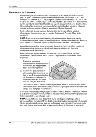 3 Copierea
44 Ghid de Utilizare Xerox CopyCentre/WorkCentre/WorkCentre Pro 123/128/133
Alimentatorul de Documente
Alimentatorul de Documente poate conţine până la 50 de coli de hârtie obişnuită
(38-128 g/m2). Documentul poate avea dimensiuni între 140-297 mm (5,5-11 inci)
lăţime şi 210-432 mm (8,5-17 inci) lungime, şi format standard între A5-A3 (de la 5,5"
x 8,5" la 11" x 17") - Alimentare pe Muchia Scurtă (SEF). Se verifică dacă documentele
sunt în stare bună şi se îndepărtează toate capsele sau agrafele înainte de alimentare.
Alimentatorul de documente va recunoaşte formatele standard sau se va introduce
manual un format oarecare folosind separatorul [Opţiuni Scanare].
Pentru informaţii despre copierea documentelor de formate diferite utilizând
alimentatorul de documente, se va consulta Originale de Formate Mixte de la
pagina 61.
NOTĂ: Pentru a reduce riscul blocajelor alimentatorului de documente, pentru
copierea documentelor împăturite sau îndoite se va folosi ecranul document. Pentru o
nouă copiere documentele împăturite sau îndoite se înlocuiesc cu noile copii.
Aparatul este capabil de a scana succesiv documente de format diferit cu ajutorul
alimentatorului de documente. Se aliniază documentele la colţul de sus al
alimentatorului de documente.
Pentru informaţii despre copierea documentelor de formate diferite utilizând
alimentatorul de documente, se va consulta Originale de Formate Mixte de la
pagina 61.
1. Înainte de a alimenta
documentele în alimentatorul de
documente, se îndepărtează
toate capsele şi agrafele.
2. Se introduc documentele în
alimentatorul de documente cu
faţa în sus. Prima pagină trebuie
să fie deasupra, orientată cu
antetul spre partea din spate
sau din stânga a aparatului.
3. Se plasează teancul de coli în centrul ghidajelor, aliniat la muchia stângă a tăvii
alimentatorului de documente, şi se poziţionează ghidajele astfel încât acestea să
atingă uşor marginea documentelor.
Când este selectată opţiunea [Auto] din [Sursa de Hârtie], aparatul selectează automat
o tavă corespunzătoare formatului hârtiei. Tava selectată, formatul hârtiei şi orientarea
în tava selectată se vor afişa pe ecran.
NOTĂ: Această funcţie este disponibilă atunci când aparatul găseşte o tavă
corespunzătoare formatului hârtiei. Dacă nu există o tavă corespunzătoare formatului
hârtiei, se selectează manual tava sau se foloseşte tava manuală. Pentru mai multe
informaţii despre selectarea tăvii, se va consulta Sursa de Hârtie de la pagina 50.
 