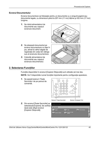 Procedura de Copiere
Ghid de Utilizare Xerox CopyCentre/WorkCentre/WorkCentre Pro 123/128/133 45
Ecranul Documentului
Ecranul documentului se foloseşte pentru un documente cu o singură pagină sau
documente legate, cu dimensiuni până la 297 mm (11 inci) lăţime şi 432 mm (17 inci)
lungime.
1. Se ridică alimentatorul de
documente sau capacul
ecranului document.
2. Se plasează documentul pe
ecranul documentului cu faţa în
jos, aliniat la vârful săgeţii de
registraţie din colţul din stânga
sus al ecranului documentului.
3. Coborâţi alimentatorul de
documente sau capacul
ecranului documentului.
2. Selectarea Funcţiilor
Funcţiile disponibile în ecranul [Copiere Obişnuită] sunt utilizate cel mai des.
NOTĂ: Vor fi disponibile numai funcţiile importante pentru configuraţia aparatului.
1. Se apasă butonul <Toate
Serviciile> de pe panoul de
comandă.
2. Din ecranul [Toate Serviciile] se
selectează [Copiere]. Se verifică
dacă este afişat ecranul
[Copiere Obişnuită].
Butonul <Anulează Tot>Butonul <Toate Serviciile>
 
