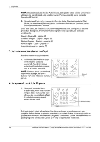 3 Copierea
46 Ghid de Utilizare Xerox CopyCentre/WorkCentre/WorkCentre Pro 123/128/133
NOTĂ: Dacă este activată funcţia Autentificare, este posibil să se solicite un nume de
utilizator şi o parolă (dacă este setată vreuna). Pentru asistenţă, se va contacta
Operatorul Principal.
3. Se selectează butonul corespunzător funcţiei dorite. Dacă este selectat [Mai
Multe], se selectează [Salvare] pentru confirmarea funcţiei sau [Anulare] pentru
întoarcerea la ecranul anterior.
Dacă este cazul, se selectează unul dintre separatoare şi se configurează setările
procedurii de copiere. Pentru informaţii despre fiecare separator, se consultă
următoarele.
Copiere Obişnuită – pagina 48
Calitatea Imaginii - Copie – pagina 56
Opţiuni Scanare - Copiere – pagina 58
Format Ieşire - Copie – pagina 67
Asamblare Lucrare – pagina 77
3. Introducerea Numărului de Copii
Numărul maxim de copii este 999.
1. Se introduce numărul de copii
dorit utilizând tastatura
numerică. Numărul introdus
este afişat în colţul din dreapta
sus al ecranului senzorial.
NOTĂ: Pentru a anula un număr de
copii introdus greşit, se apasă
butonul <C> şi se introduce numărul
corect.
4. Începerea Lucrării de Copiere
1. Se apasă butonul <Start>.
Fiecare document este scanat o
singură dată. Numărul de copii
rămase de executat este afişat
în colţul din dreapta sus al
ecranului senzorial.
În timpul copierii, dacă alimentatorul de documente sau ecranul document sunt
pregătite de funcţionare şi aparatul este dotat cu o unitate fixă de stocare opţională, se
poate scana următorul document sau programa următoarea lucrare. De asemenea, se
poate programa următoarea lucrare şi în timp ce aparatul se încălzeşte.
Butonul
<C>
Butonul <Start>
 
