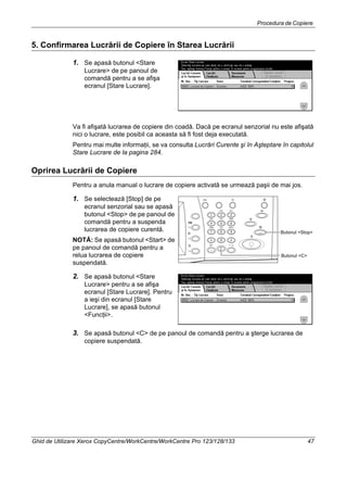 Procedura de Copiere
Ghid de Utilizare Xerox CopyCentre/WorkCentre/WorkCentre Pro 123/128/133 47
5. Confirmarea Lucrării de Copiere în Starea Lucrării
1. Se apasă butonul <Stare
Lucrare> de pe panoul de
comandă pentru a se afişa
ecranul [Stare Lucrare].
Va fi afişată lucrarea de copiere din coadă. Dacă pe ecranul senzorial nu este afişată
nici o lucrare, este posibil ca aceasta să fi fost deja executată.
Pentru mai multe informaţii, se va consulta Lucrări Curente şi în Aşteptare în capitolul
Stare Lucrare de la pagina 284.
Oprirea Lucrării de Copiere
Pentru a anula manual o lucrare de copiere activată se urmează paşii de mai jos.
1. Se selectează [Stop] de pe
ecranul senzorial sau se apasă
butonul <Stop> de pe panoul de
comandă pentru a suspenda
lucrarea de copiere curentă.
NOTĂ: Se apasă butonul <Start> de
pe panoul de comandă pentru a
relua lucrarea de copiere
suspendată.
2. Se apasă butonul <Stare
Lucrare> pentru a se afişa
ecranul [Stare Lucrare]. Pentru
a ieşi din ecranul [Stare
Lucrare], se apasă butonul
<Funcţii>.
3. Se apasă butonul <C> de pe panoul de comandă pentru a şterge lucrarea de
copiere suspendată.
Butonul <Stop>
Butonul <C>
 