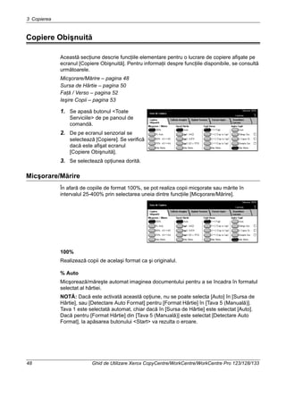 3 Copierea
48 Ghid de Utilizare Xerox CopyCentre/WorkCentre/WorkCentre Pro 123/128/133
Copiere Obişnuită
Această secţiune descrie funcţiile elementare pentru o lucrare de copiere afişate pe
ecranul [Copiere Obişnuită]. Pentru informaţii despre funcţiile disponibile, se consultă
următoarele.
Micşorare/Mărire – pagina 48
Sursa de Hârtie – pagina 50
Faţă / Verso – pagina 52
Ieşire Copii – pagina 53
1. Se apasă butonul <Toate
Serviciile> de pe panoul de
comandă.
2. De pe ecranul senzorial se
selectează [Copiere]. Se verifică
dacă este afişat ecranul
[Copiere Obişnuită].
3. Se selectează opţiunea dorită.
Micşorare/Mărire
În afară de copiile de format 100%, se pot realiza copii micşorate sau mărite în
intervalul 25-400% prin selectarea uneia dintre funcţiile [Micşorare/Mărire].
100%
Realizează copii de acelaşi format ca şi originalul.
% Auto
Micşorează/măreşte automat imaginea documentului pentru a se încadra în formatul
selectat al hârtiei.
NOTĂ: Dacă este activată această opţiune, nu se poate selecta [Auto] în [Sursa de
Hârtie], sau [Detectare Auto Format] pentru [Format Hârtie] în [Tava 5 (Manuală)].
Tava 1 este selectată automat, chiar dacă în [Sursa de Hârtie] este selectat [Auto].
Dacă pentru [Format Hârtie] din [Tava 5 (Manuală)] este selectat [Detectare Auto
Format], la apăsarea butonului <Start> va rezulta o eroare.
 