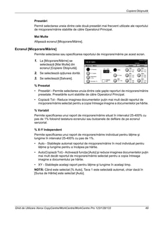 CopiereObişnuită
Ghid de Utilizare Xerox CopyCentre/WorkCentre/WorkCentre Pro 123/128/133 49
Presetări
Permit selectarea uneia dintre cele două presetări mai frecvent utilizate ale raportului
de micşorare/mărire stabilite de către Operatorul Principal.
Mai Multe
Afişează ecranul [Micşorare/Mărire].
Ecranul [Micşorare/Mărire]
Permite selectarea sau specificarea raportului de micşorare/mărire pe acest ecran.
1. La [Micşorare/Mărire] se
selectează [Mai Multe] din
ecranul [Copiere Obişnuită].
2. Se selectează opţiunea dorită.
3. Se selectează [Salvare].
% Presetat
• Presetări - Permite selectarea unuia dintre cele şapte raporturi de micşorare/mărire
presetate. Presetările sunt stabilite de către Operatorul Principal.
• Copiază Tot - Reduce imaginea documentelor puţin mai mult decât raportul de
micşorare/mărire selectat pentru a copia întreaga imagine a documentelor pe hârtie.
% Variabil
Permite specificarea unui raport de micşorare/mărire situat în intervalul 25-400% cu
pas de 1% folosind tastatura ecranului sau butoanele de defilare de pe ecranul
senzorial.
% X-Y Independent
Permite specificarea unui raport de micşorare/mărire individual pentru lăţime şi
lungime în intervalul 25-400% cu pas de 1%.
• Auto - Stabileşte automat raportul de micşorare/mărire în mod individual pentru
lăţime şi lungime pentru a încăpea pe hârtie.
• Auto(Copiază Tot) - Activează funcţia [Auto] şi reduce imaginea documentelor puţin
mai mult decât raportul de micşorare/mărire selectat pentru a copia întreaga
imagine a documentului pe hârtie.
• XY - Stabileşte acelaşi raport pentru lăţime şi lungime în acelaşi timp.
NOTĂ: Când este selectat [% Auto], Tava 1 este selectată automat, chiar dacă în
[Sursa de Hârtie] este selectat [Auto].
 