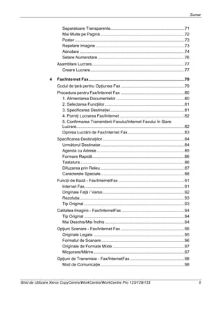 Sumar
Ghid de Utilizare Xerox CopyCentre/WorkCentre/WorkCentre Pro 123/128/133 5
Separatoare Transparente.................................................................71
Mai Multe pe Pagină..........................................................................72
Poster ................................................................................................73
Repetare Imagine ..............................................................................73
Adnotare ............................................................................................74
Setare Numerotare ............................................................................76
Asamblare Lucrare.................................................................................77
Creare Lucrare...................................................................................77
4 Fax/Internet Fax....................................................................................79
Codul de ţară pentru Opţiunea Fax........................................................79
Procedura pentru Fax/Internet Fax ........................................................80
1. Alimentarea Documentelor ............................................................80
2. Selectarea Funcţiilor......................................................................81
3. Specificarea Destinaţiei .................................................................81
4. Porniţi Lucrarea Fax/Internet .........................................................82
5. Confirmarea Transmiterii Faxului/Internet Faxului în Stare
Lucrare...............................................................................................82
Oprirea Lucrării de Fax/Internet Fax..................................................83
Specificarea Destinaţiilor........................................................................84
Următorul Destinatar..........................................................................84
Agenda cu Adrese .............................................................................85
Formare Rapidă.................................................................................86
Tastatura............................................................................................86
Difuzarea prin Releu..........................................................................87
Caracterele Speciale .........................................................................88
Funcţii de Bază - Fax/InternetFax ..........................................................91
Internet Fax........................................................................................91
Originale Faţă / Verso........................................................................92
Rezoluţia............................................................................................93
Tip Original ........................................................................................93
Calitatea Imaginii - Fax/InternetFax .......................................................94
Tip Original ........................................................................................94
Mai Deschis/Mai Închis......................................................................94
Opţiuni Scanare - Fax/Internet Fax ........................................................95
Originale Legate ................................................................................95
Formatul de Scanare .........................................................................96
Originale de Formate Mixte ...............................................................97
Micşorare/Mărire................................................................................97
Opţiuni de Transmisie - Fax/InternetFax................................................98
Mod de Comunicaţie..........................................................................98
 