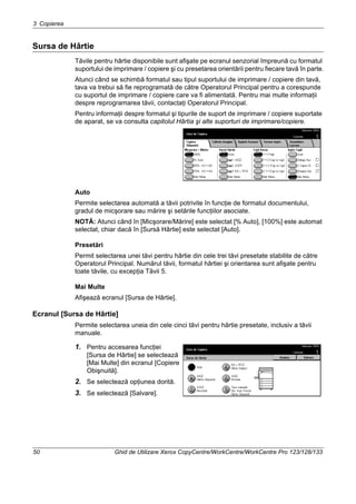 3 Copierea
50 Ghid de Utilizare Xerox CopyCentre/WorkCentre/WorkCentre Pro 123/128/133
Sursa de Hârtie
Tăvile pentru hârtie disponibile sunt afişate pe ecranul senzorial împreună cu formatul
suportului de imprimare / copiere şi cu presetarea orientării pentru fiecare tavă în parte.
Atunci când se schimbă formatul sau tipul suportului de imprimare / copiere din tavă,
tava va trebui să fie reprogramată de către Operatorul Principal pentru a corespunde
cu suportul de imprimare / copiere care va fi alimentată. Pentru mai multe informaţii
despre reprogramarea tăvii, contactaţi Operatorul Principal.
Pentru informaţii despre formatul şi tipurile de suport de imprimare / copiere suportate
de aparat, se va consulta capitolul Hârtia şi alte suporturi de imprimare/copiere.
Auto
Permite selectarea automată a tăvii potrivite în funcţie de formatul documentului,
gradul de micşorare sau mărire şi setările funcţiilor asociate.
NOTĂ: Atunci când în [Micşorare/Mărire] este selectat [% Auto], [100%] este automat
selectat, chiar dacă în [Sursă Hârtie] este selectat [Auto].
Presetări
Permit selectarea unei tăvi pentru hârtie din cele trei tăvi presetate stabilite de către
Operatorul Principal. Numărul tăvii, formatul hârtiei şi orientarea sunt afişate pentru
toate tăvile, cu excepţia Tăvii 5.
Mai Multe
Afişează ecranul [Sursa de Hârtie].
Ecranul [Sursa de Hârtie]
Permite selectarea uneia din cele cinci tăvi pentru hârtie presetate, inclusiv a tăvii
manuale.
1. Pentru accesarea funcţiei
[Sursa de Hârtie] se selectează
[Mai Multe] din ecranul [Copiere
Obişnuită].
2. Se selectează opţiunea dorită.
3. Se selectează [Salvare].
 