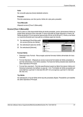 CopiereObişnuită
Ghid de Utilizare Xerox CopyCentre/WorkCentre/WorkCentre Pro 123/128/133 51
Auto
Se consultă opţiunea [Auto] detaliată anterior.
Presetări
Permite selectarea unei tăvi pentru hârtie din cele patru presetări.
Tava Manuală
Afişează ecranul [Tava 5 (Manuală)].
Ecranul [Tava 5 (Manuală)]
Atunci când nu este disponibilă hârtie din tăvile presetate, pentru alimentarea hârtiei se
poate folosi temporar tava manuală. În tava manuală se poate alimenta un teanc de
hârtie de până la 10 mm grosime (aproximativ 95 de coli de 80 g/m2
). Pentru a se folosi
cu maximă eficienţă tava manuală se urmăresc paşii de mai jos.
1. Se selectează [Tavă Manuală]
din ecranul [Sursa de Hârtie].
2. Se selectează opţiunea dorită.
3. Se selectează [Salvare].
Format Hârtie
• Detectare Auto Format - Recunoaşte automat formatul hârtiei alimentate din tava
manuală.
• Format Standard - Afişează pe ecranul senzorial formatele de hârtie presetate şi
permite selectarea unuia dintre acestea. Formatul de hârtie presetat este stabilit de
către Operatorul Principal.
• Format Non-standard - Permite specificarea lungimii şi lăţimii formatului hârtiei prin
folosirea butoanelor de defilare cu pas de 1 mm. Formatele de hârtie acceptate pot
avea lăţimea cuprinsă în intervalul 89–297 mm şi lungimea cuprinsă în intervalul
99–432 mm.
Tip Hârtie
Se selectează un tip de hârtie dintre tipurile presetate afişate. Presetările sunt stabilite
de către Operatorul Principal.
 