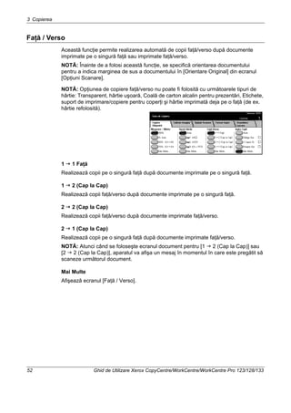 3 Copierea
52 Ghid de Utilizare Xerox CopyCentre/WorkCentre/WorkCentre Pro 123/128/133
Faţă / Verso
Această funcţie permite realizarea automată de copii faţă/verso după documente
imprimate pe o singură faţă sau imprimate faţă/verso.
NOTĂ: Înainte de a folosi această funcţie, se specifică orientarea documentului
pentru a indica marginea de sus a documentului în [Orientare Original] din ecranul
[Opţiuni Scanare].
NOTĂ: Opţiunea de copiere faţă/verso nu poate fi folosită cu următoarele tipuri de
hârtie: Transparent, hârtie uşoară, Coală de carton alcalin pentru prezentări, Etichete,
suport de imprimare/copiere pentru coperţi şi hârtie imprimată deja pe o faţă (de ex.
hârtie refolosită).
1 1 Faţă
Realizează copii pe o singură faţă după documente imprimate pe o singură faţă.
1 2 (Cap la Cap)
Realizează copii faţă/verso după documente imprimate pe o singură faţă.
2 2 (Cap la Cap)
Realizează copii faţă/verso după documente imprimate faţă/verso.
2 1 (Cap la Cap)
Realizează copii pe o singură faţă după documente imprimate faţă/verso.
NOTĂ: Atunci când se foloseşte ecranul document pentru [1 2 (Cap la Cap)] sau
[2 2 (Cap la Cap)], aparatul va afişa un mesaj în momentul în care este pregătit să
scaneze următorul document.
Mai Multe
Afişează ecranul [Faţă / Verso].
 