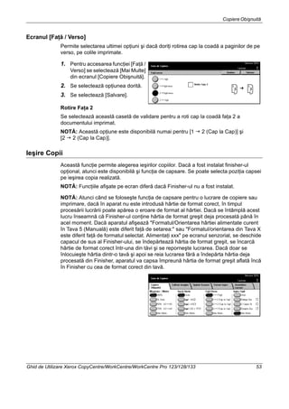 CopiereObişnuită
Ghid de Utilizare Xerox CopyCentre/WorkCentre/WorkCentre Pro 123/128/133 53
Ecranul [Faţă / Verso]
Permite selectarea ultimei opţiuni şi dacă doriţi rotirea cap la coadă a paginilor de pe
verso, pe colile imprimate.
1. Pentru accesarea funcţiei [Faţă /
Verso] se selectează [Mai Multe]
din ecranul [Copiere Obişnuită].
2. Se selectează opţiunea dorită.
3. Se selectează [Salvare].
Rotire Faţa 2
Se selectează această casetă de validare pentru a roti cap la coadă faţa 2 a
documentului imprimat.
NOTĂ: Această opţiune este disponibilă numai pentru [1 2 (Cap la Cap)] şi
[2 2 (Cap la Cap)].
Ieşire Copii
Această funcţie permite alegerea ieşirilor copiilor. Dacă a fost instalat finisher-ul
opţional, atunci este disponibilă şi funcţia de capsare. Se poate selecta poziţia capsei
pe ieşirea copia realizată.
NOTĂ: Funcţiile afişate pe ecran diferă dacă Finisher-ul nu a fost instalat.
NOTĂ: Atunci când se foloseşte funcţia de capsare pentru o lucrare de copiere sau
imprimare, dacă în aparat nu este introdusă hârtie de format corect, în timpul
procesării lucrării poate apărea o eroare de format al hârtiei. Dacă se întâmplă acest
lucru înseamnă că Finisher-ul conţine hârtia de format greşit deja procesată până în
acel moment. Dacă aparatul afişează "Formatul/Orientarea hârtiei alimentate curent
în Tava 5 (Manuală) este diferit faţă de setarea:" sau "Formatul/orientarea din Tava X
este diferit faţă de formatul selectat. Alimentaţi xxx" pe ecranul senzorial, se deschide
capacul de sus al Finisher-ului, se îndepărtează hârtia de format greşit, se încarcă
hârtie de format corect într-una din tăvi şi se reporneşte lucrarea. Dacă doar se
înlocuieşte hârtia dintr-o tavă şi apoi se reia lucrarea fără a îndepărta hârtia deja
procesată din Finisher, aparatul va capsa împreună hârtia de format greşit aflată încă
în Finisher cu cea de format corect din tavă.
 