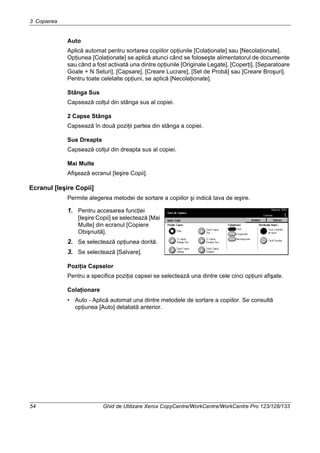 3 Copierea
54 Ghid de Utilizare Xerox CopyCentre/WorkCentre/WorkCentre Pro 123/128/133
Auto
Aplică automat pentru sortarea copiilor opţiunile [Colaţionate] sau [Necolaţionate].
Opţiunea [Colaţionate] se aplică atunci când se foloseşte alimentatorul de documente
sau când a fost activată una dintre opţiunile [Originale Legate], [Coperţi], [Separatoare
Goale + N Seturi], [Capsare], [Creare Lucrare], [Set de Probă] sau [Creare Broşuri].
Pentru toate celelalte opţiuni, se aplică [Necolaţionate].
Stânga Sus
Capsează colţul din stânga sus al copiei.
2 Capse Stânga
Capsează în două poziţii partea din stânga a copiei.
Sus Dreapta
Capsează colţul din dreapta sus al copiei.
Mai Multe
Afişează ecranul [Ieşire Copii].
Ecranul [Ieşire Copii]
Permite alegerea metodei de sortare a copiilor şi indică tava de ieşire.
1. Pentru accesarea funcţiei
[Ieşire Copii] se selectează [Mai
Multe] din ecranul [Copiere
Obişnuită].
2. Se selectează opţiunea dorită.
3. Se selectează [Salvare].
Poziţia Capselor
Pentru a specifica poziţia capsei se selectează una dintre cele cinci opţiuni afişate.
Colaţionare
• Auto - Aplică automat una dintre metodele de sortare a copiilor. Se consultă
opţiunea [Auto] detaliată anterior.
 